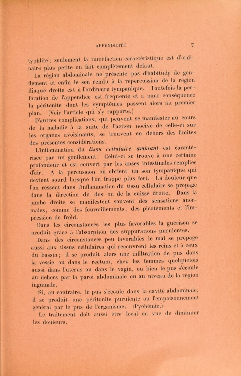 typhüte ; seiilement la tuinefaclion caracteristiciiie est d’ordi- naire plus petile oii fait completement defaut. La regiou abdoiuinale ne presente pas d’habitnde de gon- tlement et enfin le son rendu a la repercussion de la region iliaque droite est ä l’ordinaire tympanique. Toutelois la Per- foration de l’appendice est frequente et a pour consequence la peritonite dont les synqjtomes passent alors au premier plan. (Voir l’article qui s’y rapporte.) D’autres eomplications, qui peuvent se manifester au cours de la maladie a la suite de l’aclion nocive de celle-ci sur les Organes avoisinants, se trouvent en dehors des limites des presentes considerations, L’inflammation du tissu cellulalre ambiant est caracte- risee par un gonflement. Celui-ci se trouve a une eertaine profondeur et est couvert par les anses intestinales lemplies d’air. A la percussion on obtient un son tympanique qui devient sourd lorsque Ton frappe plus fort. La douleur que l’on ressent dans l’inflammation du tissu cellulaire se propage dans la direction du dos ou de la cuisse droite. Dans la jainbe droite se manifestent souvent des sensations anoi- males, comme des fourmillements, des picotements et lim- pression de froid. Dans les circonstances les plus favoral)les la guerison se produit grace a rabsorption des suppurations purulentes. Dans des circonstances peu tavorables le mal se propage aussi aux tissus cellulaires qui recouvrent les reins et a ceux du bassin j il se produit alors une infiltration de pus dans la vessie ou dans le rectum, chez les femmes quelquefois aussi dans l’uterus ou dans le vagin, ou bien le pus secoule au dehors par la paroi a))dominale ou au niveau de la legion inguinale. Si, au contraire, le pus s’ecoule dans la cavite abdominale, il sc produit une pfu’itonite purulente ou l’enq^oisonnement general par le pus de rorganisme. (Lyohemie.) Le traitement doit aussi elre local en vue de diminuei les douleurs.