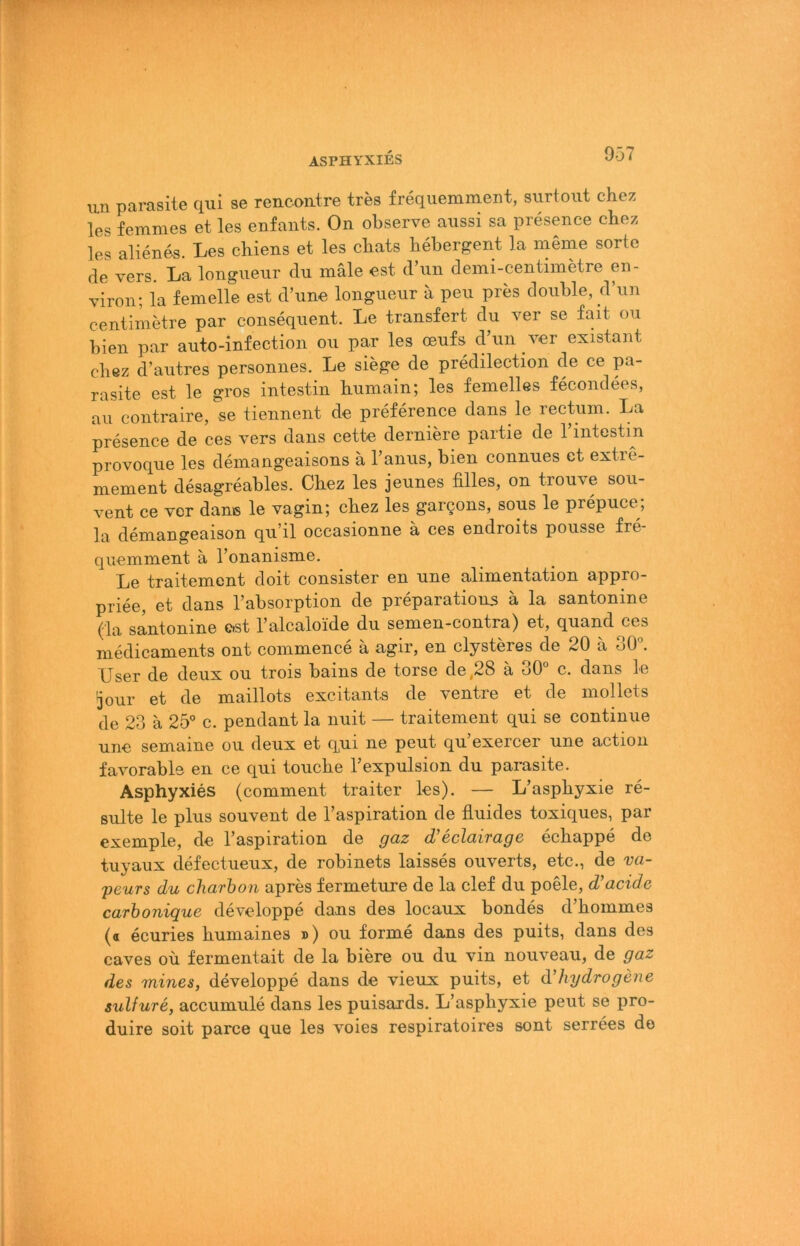 ÄSPHYXIES un parasite qui se rencontre tres frequemment, siirtoiit chez les femmes et les enfants. On observe aiissi sa presence chez les alienes. Les chiens et les chats hebergent la meme sorte de vers. La longiieur du male est d’un demi-centimetre en- viron; la femelle est d’une longiieur a peu pres double, d’un centimetre par consequent. Le transfert du ver se fait ou bien par auto-infection ou par les oeufs d’un ver existant chez d’autres personnes. Le siege de predilection de ce pa- rasite est le gros intestin humain; les femelles fecondees, au contraire,'se tiennent de preference dans le rectum. La presence de ces vers dans cette derniere partie de 1 intestin provoque les demangeaisons ä l’anus, bien connues et extre- mement desagreables. Chez les jeunes filles, on trouve sou- vent ce vor dane le vagin; chez les gargons, sous le prepuce; la demangeaison qu’il occasionne ä ces endroits pousse fre- quemment ä l’onanisme, Le traitement doit consister en une alimentation appro- priee, et dans l’absorption de preparations ä la santonine (da santonine est Talcaloide du semen-contra) et, quand ces medicaments ont commence ä agir, en elysteres de 20 ä 30°. User de deux ou trois bains de torse de ,28 ä 30° c. dans le 3our et de maillots excitants de ventre et de mollets de 23 ä 25° c. pendant la nuit — traitement qui se continue une semaine ou deux et q,ui ne peut qu’exercer une action favorabls en ce qui touche l’expulsion du parasite. Asphyxies (comment traiter les). — L’asphyxie re- sulte le plus souvent de l’aspiration de fluides toxiques, par exemple, de l’aspiration de gaz d’eclairage echappe de tuyaux defectueux, de robinets laisses ouverts, etc., de va- peurs du charbon apres fermeture de la clef du poele, d’acide carhonique developpe dans des locaux bondes d’hommes (a ecuries humaines ») ou forme dans des puits, dans des caves ou fermentait de la biere ou du vin nouveau, de gaz des mines, developpe dans de vieux puits, et d’hydrogene sulfure, accumule dans les puisards. L’asphyxie peut se pro- duire soit parce que les voies respiratoires sont serrees de