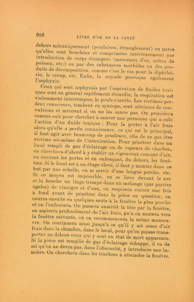 LIVRE d’or de LA RANTE dehors mecaniquemcnt (pendaiso.i, etranglpmeiit) ou parce qu elles sont bouchees et eomprimees iiitej'ieuremeiit par mtroduction de corps eirangers (moreeaux d'os, areles de poisson, etc.) ou par des subsfaiices morbides ou des pro- (iuits de dfcomposition, comme e’est le cas pour Ja dipbUie- Iie, le croup, etc. Enfin, la noyade provoque egalement Ceux qui sont asphyxies par l’aspiration de fluides foxi- ques sont en general rapidement etourdis; la respiration est Tiolemment interrorapue, le pouls s’an-ete. Los victimes per- <ent conscience, tombent en synCope, sont atteinles de con- vulsions et meurent si on ne les saure pas. On procedcra comme siut pour chercber ä saurer une personne qui a subi l action d un fiuule toxique : Pour la porter ä l’air frais alors qu eile a perdu connaissance, ce qui est le principal, il fout agir avec beaucoup de prudenee, afin de ne pas etre r.etime so.-meme de l’intoxication. Pour penetrer dans un loca rempli f e gaü d’eelairage ou de vapeurs de oiiarbon, on clieiobera d abord ä y etablir un vigoureux courant d’air en ouvrant les portes et en enfonjant, du debors, les fenel res. Si le local est a un etage eiere, il faut y monter dans ce ut pai une eehelle, ou se serrir d’une longue percbe, etc. .Si ce moyen est jmpossible, on se liera devant le nez et la bouche un Imge trempe dans un melange (par parties egales de rmajgre et d'eau. on respirera encore une fo!s a fond avant de penetrer dans la piece en question; on courra ensuite en quelques sauts ä la fenetre la plus procho et on 1 enfoncera. On passera aussitot la tete par la fenetre on aspirera profondement de l’air frais, pu-'s on sautera vers’ a fenetre suivante, ou on recommencera la meme manteu- rre. On contmuera ainsi jusqu’ä qu’il y ait assei= d'air ais dans la cbambre, dans le local, pour qu’on puisse trans- porter au debors ceux qu, y sont en etat de mort apparente. bl la p.ece est remphe de gai, d’eclairage ecbappe, il ra de so, qu on ne devra pas dans l’obscurite, y introduire une lu- miere. On cberebera dans les tenebres ä atteindre la fenetre.