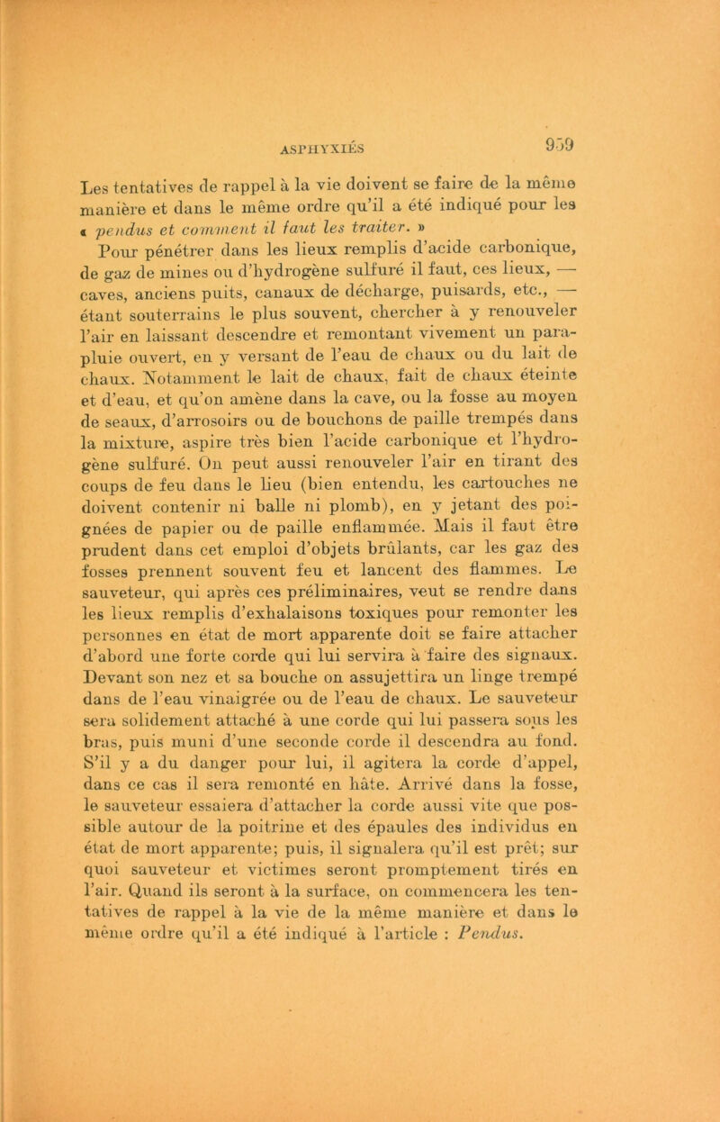 ASrilYXIES 939 Les tentatives de rappel ä la vie doivent se faire de la meine maniere et dans le meme ordre qu’il a ete indique pour les < pendus ct cowwcnt il fciut les traitev. » Pour penetrer dans les lieux remplis d’acide carbonique, de gaz de mines ou d’bydrogene sullure il faut, ces lieux, caves, anciens puits, eanaux de decbarge, puisards, etc., — etant souterrains le plus souvent, chercher ä y renouveler l’air en laissant descendre et remontaut vivement un para- pluie oiivert, eii y versaut de l’eau de cliaux ou du lait de chaux. ?\otamnieut le lait de cbaux, fait de cbaux eteinte et d’eau, et qu’on amene dans la cave, ou la fosse au moyeu de seaus, d’arrosoirs ou de boucbons de paille trempes daus la mixtui’e, aspire tres bien l’acide carbonique et l’hydio- gene sulfure. On peut aussi renouveler l’air en tirant des coups de feu dans le lieu (bien entendu, les cartouclies ne doivent contenir ni balle ni plomb), en y jetant des poi- gnees de papier ou de paille enfiammee. Mais il fant etre prudent dans cet emploi d’objets brülants, car les gaz des fosses prennent souvent feu et lancent des fiammes. I^e sauveteur, qui apres ces preliminaires, veut se rendre dans les lieux remplis d’exbalaisons toxiques pour remonter les personnes en etat de mort apparente doit se faire attacber d’abord une forte corde qui lui servira a faire des signaux. Devant son nez et sa boucbe on assujettira un linge trempe dans de l’eau vinaigree ou de l’eau de chaux. Le sauveteur sera solidement attache a une corde qui lui passera sous les bras, puis muni d’une seconde corde il descendra au fond. S’il y a du danger poui' lui, il agitera la corde d’appel, dans ce cas il sera renionte en bäte. Arrive dans la fosse, le sauveteur essaiera d’attacber la corde aussi vite que pos- sible autour de la poitrine et des epaules des individus en etat de mort apparente; puis, il signalera qu’il est pret; sur quoi sauveteur et victimes seront promptement tires en l’air. Quand ils seront ä la surface, on commencera les ten- tatives de rappel ä la vie de la meme maniere et dans la meine oixlre qu’il a ete indique a l’article : Feiulus.