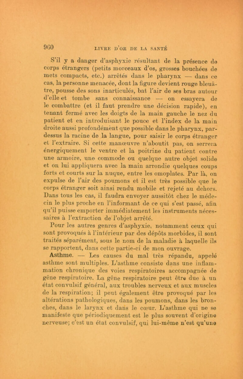 S’il y a (langer (Fasphyxie resultant de la presence de corps etrangers (petits morceaux d’os, grosses bouchees de niets compacts, etc.) arretes dans le pbarynx — dans ce cas, la personne menacee, dont la fignre devient rouge bleuä- tre, pousse des sons inarticules, bat l’air de ses bras autoiir d’elle et toinbe sans connaissance — on essayera de le combattre (et il faut prendre nne decision rapide), en tenant ferme avec les doigts de la main gaucbe le nez du patient et en introduisant le pouce et l’index de la main droite aussi profondement que possible dans le pbarynx, par- dessus la racine de la langue, pour saisir le corps etranger et Textraire. Si cette manoeuvre n’aboutit pas, on serrera energiquement le ventre et la poitrine du patient contre une armoire, une commode ou quelque autre objet solide et 011 lui appliqiiera avec la main arrondie quelques coups forts et Courts sur la nuque, entre les omoplates. Par lä, on expulse de l’air des poumons et il est tres possible que le corps etranger soit ainsi rendu mobile et rejete au debors. Dans tous les cas, il faudra envoyer aussitot cbez le mede- cin le plus procbe en Tinformant de ce qui s’est passe, afin qu’il puisse empörter immediatement les instniments neces- saires ä l’extraction de l’objet arrete. Pour les autres genres d’aspbyxie, notamment ceux qui sont provoques ä Tinterieur par des depöts morbides, il sont traites separement, sous le nom de la maladie ä laquelle ils se rapportent, dans cette partie-ci de mon ouvrage. Asthme. — Les causes du mal tres repandu, appele astbme sont multiples. L’astbme consiste dans une inflam- mation cbronique des voies respiratoires accompagnee de gene respiratoire. La gene respiratoire peut etre due ä un etat convulsif general, aux troubles nerveux et aux muscles de la respiration; il peut egalement etre provo(][ue par les alterations patbologiques, dans les poumons, dans les bron- cbes, dans le larynx et dans le coeur. L’astbme qui ne se manifeste que periodiquement est le plus souvent d’origino nerveuse; c’est un etat convulsif, qui lui-meme n’est qu’une