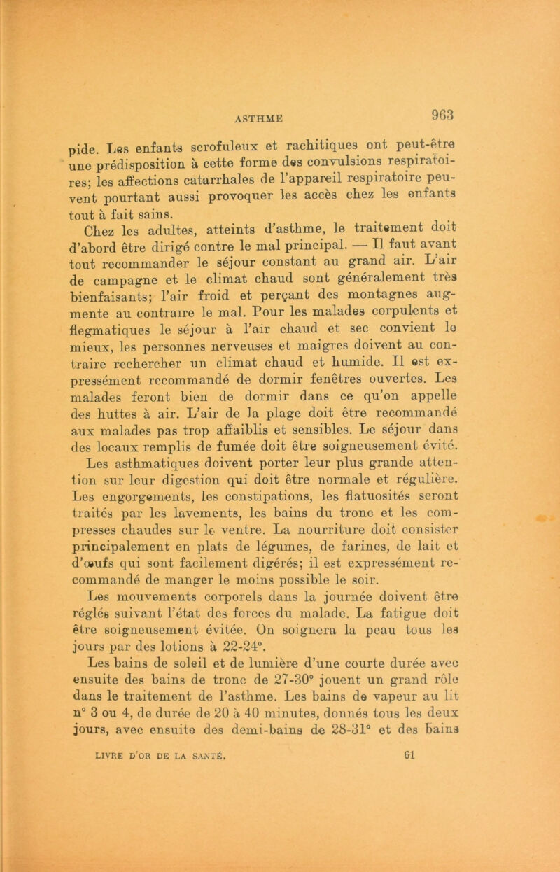 pide. Les enfants scrofuleiix et racliitiques ont peut-etro une predisposition ä cette forme des convulsions respiratoi- res; les affections catarrhales de Tappareil respiratoire peu- vent pmirtant aussi provoquer les acces chez les enfants tont ä fait sains. Chez les adultes, atteints d’asthme, le traitement doit d’abord etre dirige contre le mal principal. — II faut avant tont recommander le sejour constant au grand air. L air de Campagne et le climat chaud sont generalement tres bienfaisants; l’air froid et pereant des montagnes aug- mente au contraire le mal. Pour les malades corpulents et flegmatiques le sejour ä l’air chaud et sec convient le mieux, les personnes nerveuses et maigres doivent au con- traire rechercher un climat chaud et humide. II est ex- pressement recommande de dormir fenetres ouvertes. Les malades feront bien de dormir dans ce qu’on appelle des huttes ä air. L’air de la plage doit etre recommande aux malades pas trop affaiblis et sensibles. Le sejour dans des locaux remplis de fumee doit etre soigneusement evite. Les asthmatiques doivent porter leur plus grande atten- tion sur leur digestion qui doit etre normale et reguliere. Les engorgements, les constipations, les flatuosites seront traites par les lavements, les bains du tronc et les com- presses chaudes sur Io ventre. La nourriture doit consistcr principalement en plats de legumes, de farines, de lait et d’oeufs qui sont facilement digeres; il est expressement re- commande de manger le moins possible le soir. Les mouvements corporels dans la journee doivent etre regles suivant l’etat des forces du malade. La fatigue doit etre soigneusement evitee. On soignera la peau tous les jours par des lotions ä 22-24°. Les bains de soleil et de lumiere d’une courte duree avec ensuite des bains de tronc de 27-30° jouent un grand role dans le traitement de l’asthme. Les bains de vapeur au lit n° 3 ou 4, de duree de 20 a 40 minutes, donnes tous les deux jours, avec ensuite des demi-bains de 28-31° et des bains LIVRE D’OR de LA SANT6. 61