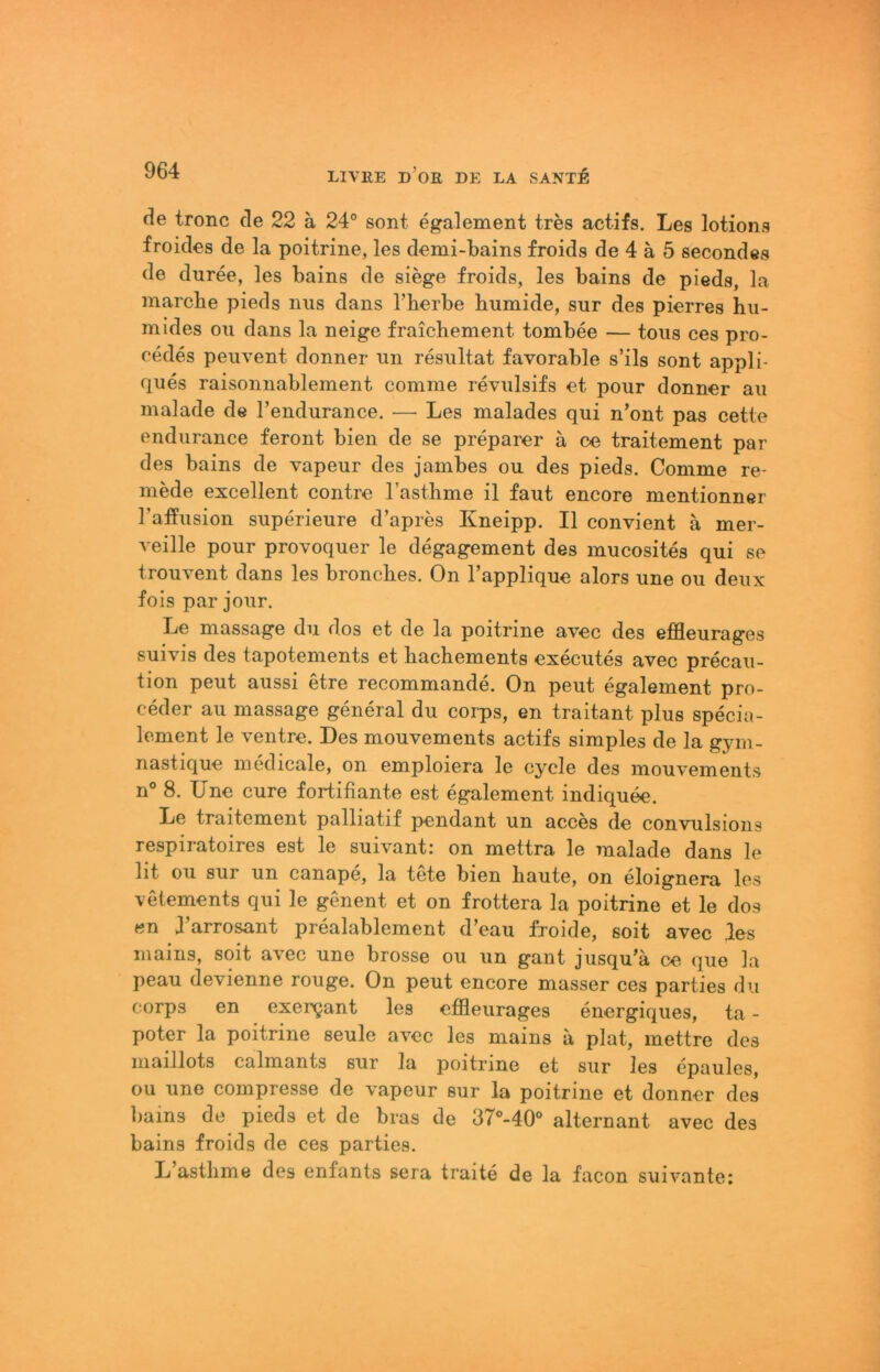 de tronc de 22 ä 24° sont egalement tres actifs. Les lotions froides de la poitrine, les demi-bains froids de 4 ä 5 secondes de duree, les bains de siege froids, les bains de pieds, la marcbe pieds niis dans l’berbe humide, sur des pierres hu- mides ou dans la neige fraicliement tombee — tous ces pro- cedes peuvent donner un resultat favorable s’ils sont appli- ques raisonnablement comme revulsifs et pour donner au malade de l’endurance. — Les malades qui n’ont pas cette endurance feront bien de se preparer ä ce traitement par des bains de vapeur des jambes ou des pieds. Comme re- mede excellent contre Tasthme il faut encore mentionner TafPiision superieure d’apres Kneipp. II convient ä mer- veille pour provoquer le degagement des mucosites qui se trouvent dans les bronches. On l’applique alors une ou deux fois par jour. Le massage du dos et de la poitrine avec des effleurages suivis des tapotements et hachements executes avec precau- tion peut aussi etre recommande. On peut egalement pro- ceder au massage general du corps, en traitant plus specia- lement le ventre. Des mouvements actifs simples de la gym- nastique medicale, on emploiera le cycle des mouvements n° 8. Une eure fortifiante est egalement indiquee. Le traitement palliatif pendant un acces de convulsions respiratoires est le suivant: on mettra le malade dans le lit ou sur un canape, la tete bien baute, on eloignera les vetements qui le genent et on frottera la poitrine et le dos en I arrosant prealablement d’eau froide, soit avec des inains, soit avec une brosse ou un gant jusqu’ä ce que la peau devienne rouge. On peut encore masser ces parties du corps en exergant les effleurages energiques, ta - poter la poitrine seule avec les mains ä plat, mettre des maillots calmants sur la poitrine et sur les epaules, ou une compresse de vapeur sur la poitrine et donner des liains de pieds et de bras de 37°-40° alternant avec des bains froids de ces parties. L astlime des enfants sera traite de la facon suivante: