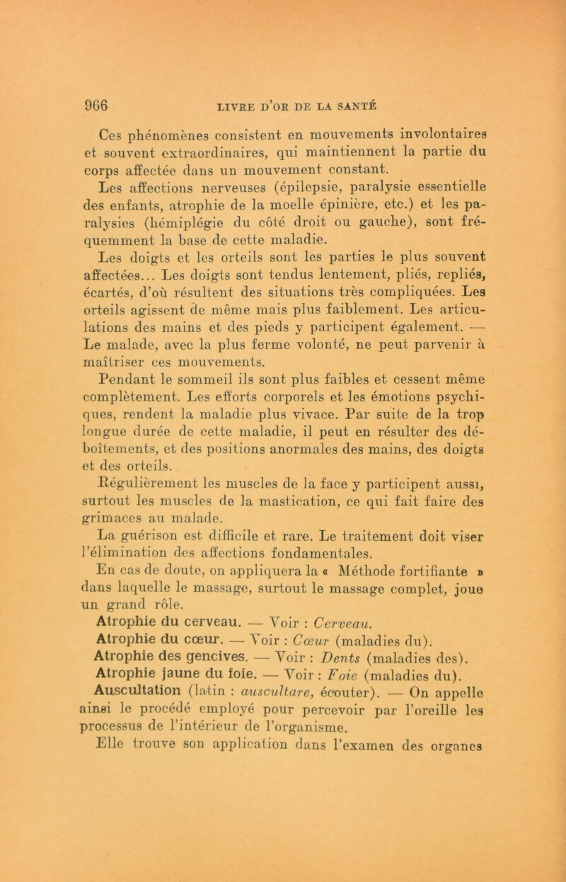 Ces plienomenes consistent en mouvements involontaires et soiivent extraordiuaires, qui maintiennent la partie du corps affectee daiis un mouvement constant. Les affections nerveiises (epilepsie, paralysie essentielle des enfants, atropliie de la moelle epiniere, etc.) et les pa- ralysies (hemiplegie du cote droit ou gauche), sont fre- quemment la base de cette maladie. Les doigts et les orteils sont les parties le plus souvent affectees... Les doigts sont tendus lentement, plies, replies, ecartes, d’oü resultent des situations tres compliquees, Les orteils agissent de meme niais plus faiblement. Les articu- lations des mains et des pieds y participent egalement. — Le malade, avec la plus ferme volonte, ne peut parvenir a maitriser ces mouvements. Pendant le sommeil ils sont plus faibles et cessent meine complMement. Les efPorts corporels et les emotions psycbi- ques, rendent la maladie plus vivace. Par suite de la trop longue duree de cette maladie, il peut en resulter des de- boitements, et des positions anormales des mains, des doigts et des orteils, Itegulierement les muscles de la face y participent aussi, surtout les muscles de la mastication, ce qui fait faire des grimaces au malade. La guerison est difficile et rare. Le traitement doit viser l’elimination des affections fondamentales. En cas de doute, on appliquera la « Methode fortifiante d dans laquelle le massage, surtout le massage complet, joue un grand role. Atrophie du cerveau. — Yoir : Cerveau. Atrophie du coeur. — 'V oir : Coßur (maladies du). Atrophie des gencives. — Voir : Dents (maladies des), Atrophie jaune du foie. — Voir: Foie (maladies du). Auscultation (latin : auscuHare, ecouter). — On appelle ainei le procede employe pour percevoir par l’oreille les processus de Tinterieur de Forganisme. Elle trouve son application dans Fexamen des Organes
