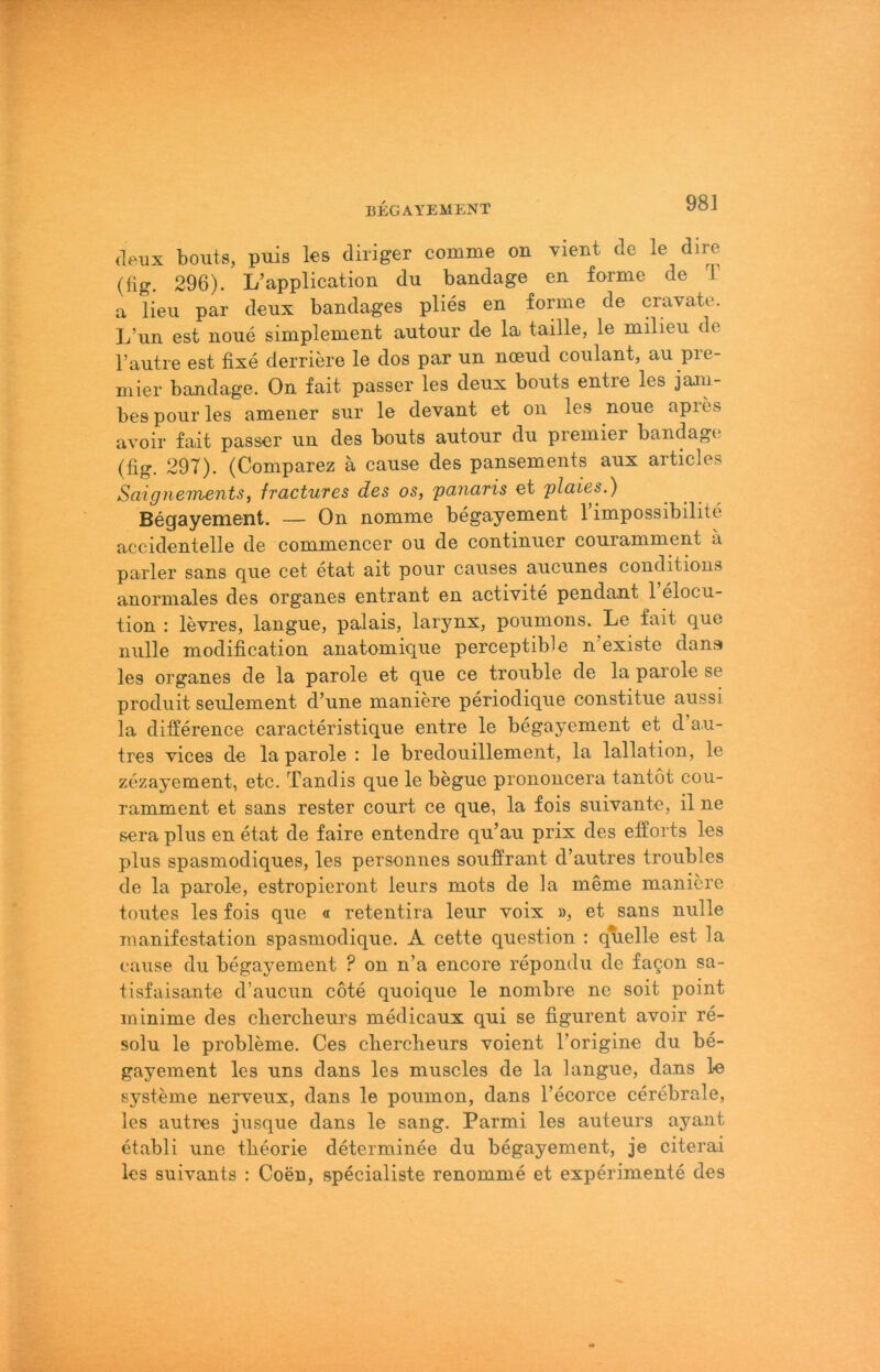 (leux bouts, puis les diriger comme on xient de le dire (fig. 296). L’application du bandage en forme de i a lieu par deux bandages plies en forme de cravate. L’nn est noiie simplement antonr de la taille, le milieu de l’autre est fixe derriere le dos par un noend conlant, au Pre- mier bandage. On fait passer les deux bouts entre les jajn- bespourles amener sur le devant et on les noue apies avoir fait passer un des bouts autour du premier bandage (fig. 297). (Comparez ä cause des pansements aux articles Saignements, fractuTes des os, pauafis et plaies.) Begayement. — On nomme begayement l’impossibilite accidentelle de commencer ou de continuer couramment a parier sans gue cet etat ait pour causes aucunes conditions anormales des Organes entrant en activite pendant 1 elocu- tion : levres, langue, palais, larynx, poumons. Le fait que nulle modification anatomique perceptible n’existe dansf les Organes de la parole et que ce trouble de la parole se prodiiit seulement d’une maniere periodique constitue aussi la dilference caracteristique entre le begayement et d’a.u- tres vices de la parole : le bredouillement, la lallation, le zezayement, etc. Tandis que le begue prononcera tantöt cou- ramment et sans rester court ce que, la fois suivante, il ne sera plus en etat de faire entendre qu’au prix des efforts les plus spasmodiques, les personnes soufirant d’autres troubles de la parole, estropieront leurs mots de la meme maniere toutes les fois que « retentira leur voix », et sans nulle manifestation spasmodique. A cette question : quelle est la cause du begayement ? on n’a encore repondu de fagon sa- tisfaisante d’aucun cote quoique le nombre ne seit point minime des cbercbeurs medicaux qui se figurent avoir re- solu le Probleme. Ces cbercbeurs voient l’origine du be- gayement les uns dans les muscles de la langue, dans le Systeme nerveux, dans le poumon, dans l’ecorce cerebrale, les autres jusque dans le sang. Parmi les auteurs ayant etabli une tbeorie determinee du begayement, je citerai les suivants : Coen, specialiste renomme et experimente des