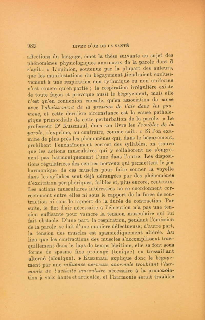 affections du langaji^e, emet la these suivante au sujet des plienomenes pliysiologiques auormaux de la parole dont il s’agit ; « L’opinion, soutenue par la plupart des auteurs, que les manifestations du begayement ^iendraieut exclusi- vement ä une respiration non rythinique ou non uniforme n’est exacte qu’en partie ; la respiration irreguliere existe de toute fa§on et provoque aussi le begayeinent, mais eile n’est qu’en connexion causale, qu’en association de cause avec Vahaissement de hi pression de l air daris les pou- mo7is, et cette derniere circonstance est la cause patholo- gique primordiale de cette perturbation de la parole. » Le professeur D' Kuszmaul, dans son livre les f'rouhles de la parole, s’exprime, au contraire, conime suit : « Si 1 on exa- mine de plus pres les pbenomenes qui, dans le begayement, proliibent rencbainement correct des syllables, on trouve que les actions musculaires qui y collaborent ne s’engre- nent pas liarmoniquement l’une dans l’autre. Les disposi- tions regulatrices des centres nerveux qui permettent le jeu liarmonique de ces muscles pour faire sonner la voyelle dans les syllabes sont dejä derangees par des pbenomenes d’excitation peripberiques, faibles et, plus encore, centraux. Les actions musculaires interessees ne se coordonnent cor- rectement entre elles ni sous le rapport de la force de con- traction ni sous le rapport de la duree de contraction. Par suite, le flot d’air necessaire a l’elocution n’a pas une ten- sion süffisante pour vaincre la tension musculaire qui lui fait obstacle. D’une part, la respiration, pendant Temissiou de la parole, se fait d’une maniere defectueuse; d’autre part, la tension des muscles est spasmodiquement alteree. Au lieu que les contractions des muscles s’accomplissent tran- quillement dans le laps de temps legitime, eile se font sous forme de spasme fixe prolonge (tonique) ou tressaillant alteme (clonique). » Kuszmaul explique donc le begaye- ment par une iiijiuence nerveuse anormale trouhlant l'har- monie de Vactivite musculaire necessaire a la pronoaoia- tion a voix baute et articulee, et Tbarmonie serait troublee
