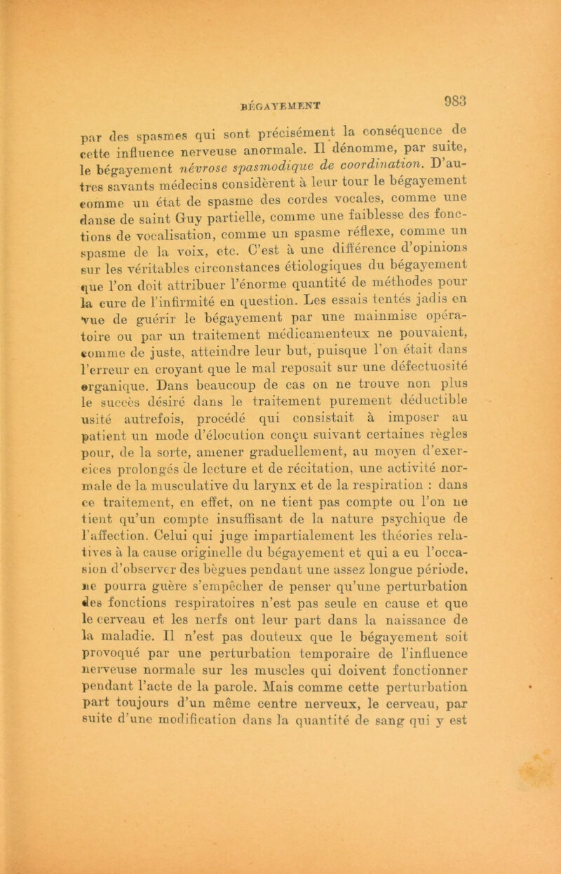 par des spasmes qui sont precisement la consequence de cette infliience nerveuse anormale. II denomme, par smte, le begayement nevrose spasviodique de coordination. D au- trcs savants medecins considerent a lenr tonr le begayenient €omme nii etat de spasme des cordes vocales, comme ime dause de saint Guy partielle, comme une faiblesse des fonc- tions de vocalisation, comme un spasme reflexe, comme un spasme de la voix, etc. C est a une diileience d opinions sur les veritables circonstances etiologiques du begayenient que Ton doit attribuer l’enorme quantite de metliodes pour la eure de l’iiitirmite en question. Les essais tentes jadis en vue de guerir le begayenient par une mainmise opera- toire ou par un traitement medicamenteux ne pouvaient, i-omme de juste, atteiiidre leur but, puisque Ton etait dans l’erreur en croyant que le mal reposait sur une defectuosite ©rganique. Dans beaucoup de cas oii ne trouve non plus le succes desire dans le traitement purement deductible iisite autrefois, procede qui consistait ä imposer au patient un mode d’elocution coiiQu suivant certaines regles pour, de la Sorte, amener graduellem ent, au moi’eii d’exer- cices prolonges de lecture et de recitation, une activite nor- male de la musculative du larynx et de la respiration : dans ce traitement, en eüet, on ne tient pas compte ou Ton ne tient qu’un compte insuffisant de la nature psycliique de l’affection. Celui qui juge impartialement les tlieories rela- tii’es ä la cause originelle du begayement et qui a eu l’occa- sion d’observer des begues pendaiit une assez loiigue periode, ne pourra guere s’empeclier de penser qu’une perturbation des fonctions respiratoires n’est pas seule en cause et que le cerveau et les nerfs ont leur part dans la naissance de la maladie. II n’est pas douteux que le begayement soit provoqiie par une perturbation temporaire de l’influence neiTeuse normale sur les muscles qui doivent fonctionner pendant l’acte de la parole. Mais comme cette perturbation part toujours d’un meine centre nerveux, le cei’veau, par suite d’une modification dans la quantite de sang qui y est