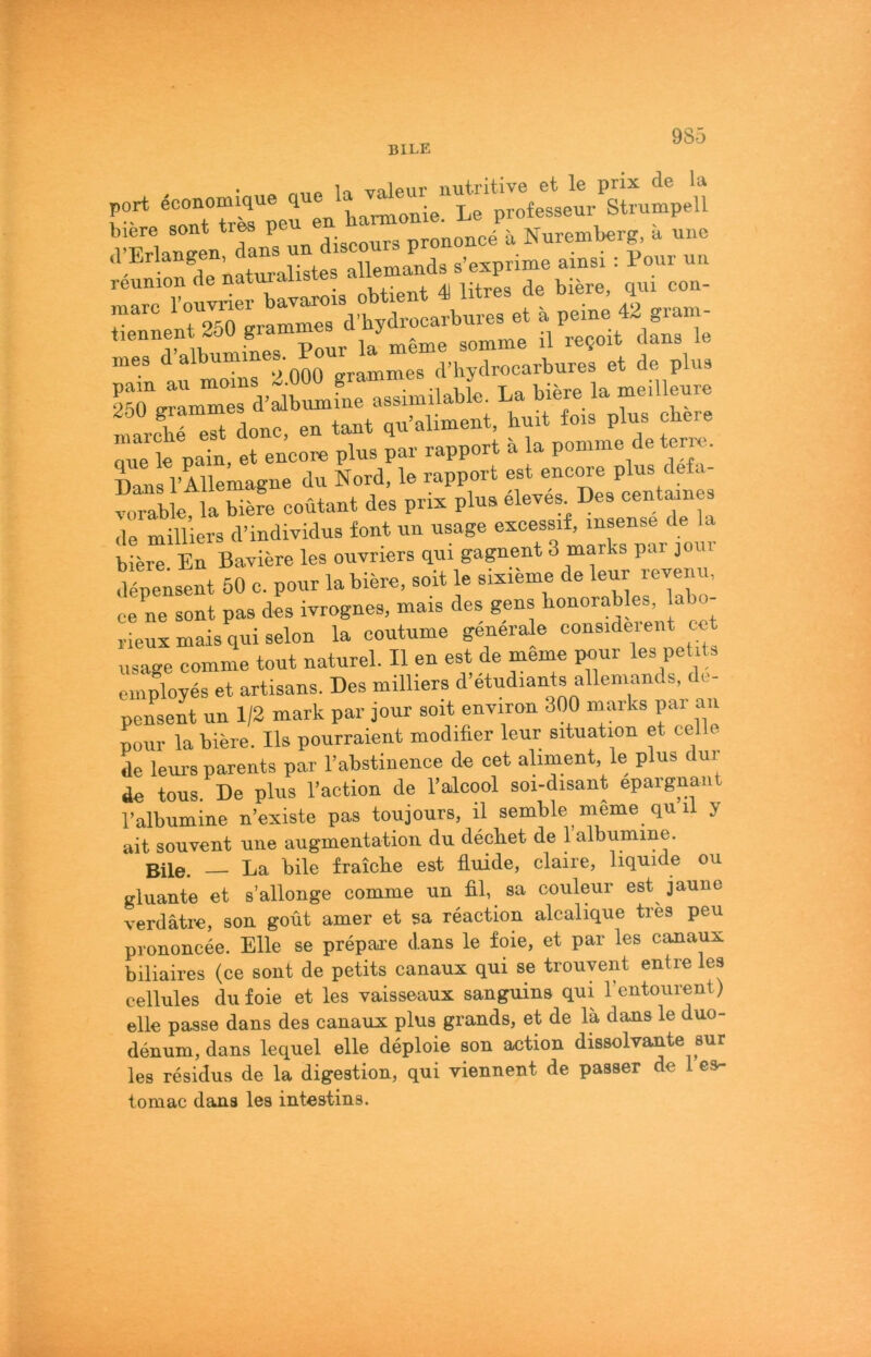 BILE 9S5 . • miP la valeur nutritive et le prix de la fir“S ^eHn ha^onie. Le protesseuv Strümpell biere sont tr^ P .. ürononce a Nuremberg, a nne rennion de naturaiisxeb marc et ä peine 42 gram- tiennent 2o0 la m6me somme il re?oit clans le mes d albumm . ,Vhydrooarbures et de plus If.” - “r ■“ rr* donc en taut qu’aliment, huit fois plus obere r l pat. erenc:« plus par rapport ä la por^rme de terre. Dans rillemagne du Nord, le rapport est encme plus defa- vorable, la biere coütant des prix plus de milliers d’individus font un usage excessif, msense de a biere En Baviere les ouvriers qui gagnent 3 marks par joi depensent 50 c. pour la biere, soit le sixieme de leu^r revenu, ce ne sont pas des ivrognes, mais des gens bonorables, labo- rieux mais qui selon la coutume generale considerent cot usage comme tout naturel. II en est de memo pour les petits employes et artisans. Des milliers d’etudiants allemands, de- pensent un 1/2 mark par jour soit environ 300 marks par an pour la biere. Ils pourraient modifier leur Situation et celle de leurs parents par l’abstinence de cet ahment le plus dur de tous. De plus l’action de Talcool soi-disant epaignan^ Talbumine n’existe pas toujours, il semble meme qu li y ait souvent une augmentation du decbet de 1 albumine. Bile. — La bile fraicbe est fluide, claire, liquide ou gluante et s’allonge comme un fil, sa couleur est jaune verdätre, son goüt amer et sa reaction alcalique tres peu prononcee. Elle se prepai’e clans le foie, et par les canaux biliaires (ce sont de petits canaux qui se trouvent entre les cellules du foie et les vaisseaux sanguins qui Tentourent) eile passe dans des canaux plus grands, et de la dans le duo- denum, dans lequel eile deploie son action dissolvante sur les residus de la digestion, qui viennent de passer de 1 es- tomac dans les intestins.