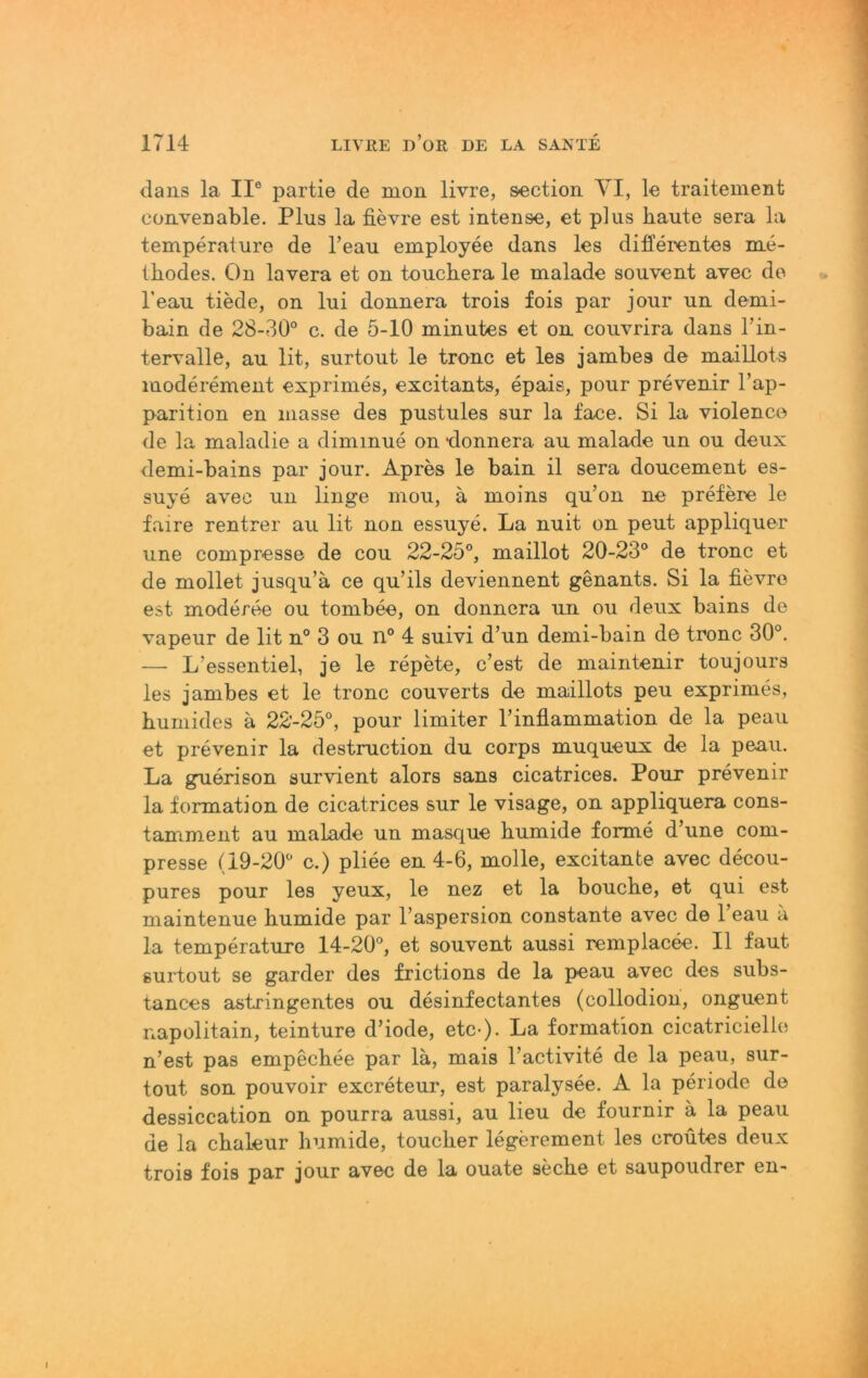 dans la II® partie de mon livre, section VI, le traitement cüiiveDable. Plus la fievre est intense, et plus haute sera la temperalure de l’eau employee dans les differentes me- thodes. On lavera et on touchera le malade souvent avec de Teau tiede, on lui donnera trois fois par jour un demi- bain de 28-30® c. de 5-10 minutes et on couvrira dans l’in- tervalle, au lit, surtout le tronc et les jambes de maillots moderement exprimes, excitants, epais, pour prevenir l’ap- parition en masse des pustules sur la face. Si la violenco de la maladie a diminue on donnera au malade un ou deux demi-bains par jour. Apres le bain il sera doucement es- suye avec un linge mou, ä moins qu’on ne prefere le faire rentrer au lit non essuye. La nuit on peut appliquer une compresse de cou 22-25°, maillot 20-23° de tronc et de mollet jusqu’a ce qu’ils deviennent genants. Si la fievre est moderee ou tombee, on donnera un ou deux bains de vapeur de lit n° 3 ou n° 4 suivi d’un demi-bain d© tronc 30°. — L’essentiel, je le repete, c’est de maintenir toujours les jambes et le tronc couverts de maillots peu exprimes, humides a 22-25°, pour limiter rinflammation de la peau et prevenir la destruction du corps muqueux de la peau. La guerison survient alors sans cicatrices. Pour prevenir la formation de cicatrices sur le visage, on appliquera cons- tamment au malade un masque humide forme d’une com- presse (19-20° c.) pliee en 4-6, molle, excitante avec decou- pures pour les yeux, le nez et la bouche, et qui est maintenue humide par l’aspersion constante avec de l’eau a la temperature 14-20°, et souvent aussi remplacee. II faut gurtout se garder des frictions de la j)eau avec des subs- tances astringentes ou desinfectantes (collodion, onguent napolitain, teinture d’iode, etc-). La formation cicatricielie n’est pas empechee par lä, mais l’activite de la peau, sur- tout son pouvoir excreteur, est paralysee. A la periode de dessiccation on pourra aussi, au lieu de fournir a la peau de la chaleur humide, toucher legerement les croutes deux trois fois par jour avec de la ouate seche et saupoudrer en-