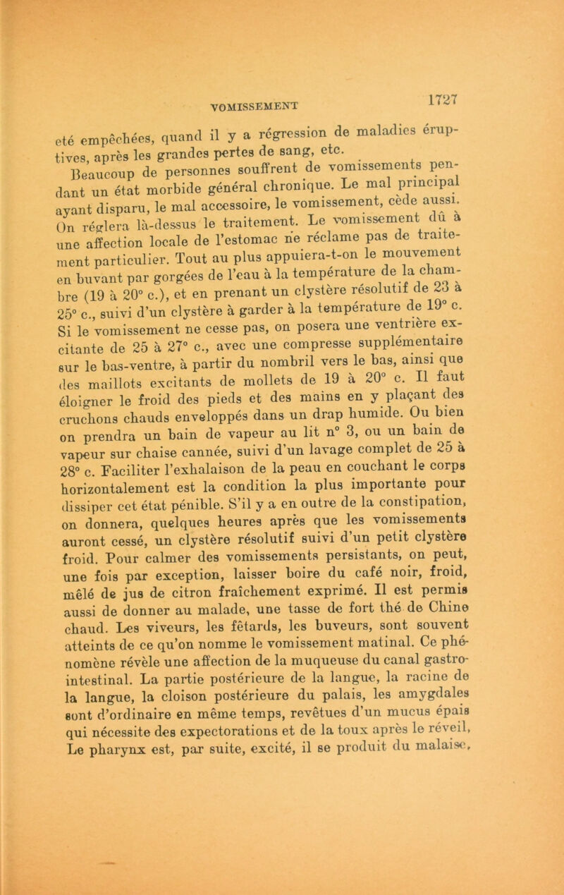 VOMISSEMENT 1T27 ete empechees, qunnd il y a rcgression de maladles enip- tives, aprcs les grandes pcrtes de sang, etc. Beauconp de personnes souffrent de vomissemeiits pen- dant un etat morbide general chroniqne. Le mal principal ayant dispam, le mal acccssoirc, le vomissement, cede aussi. On reMera lä-dessus le traitement. Le vomissement du a une aiection locale de l’estomac rie reclame pas de traite- ment particulier. Tont au plus appuiera-t-on le mouvement en buvant par gorgees de l’cau ä la temperature de la cham- bre (19 a 20° c.), et en prenant nn clystere resolutii de a 25° c., snivi d’un clystere ä garder ä la temperature de 19° c. Si le vomissement ne cesse pas, on posera une ventnere ex- ciiante de 25 ä 27° c., avec une compresse supplementaire 8ur le bas-ventre, ä partir du nombril vers le bas, ainsi que des maillots excitants de mollets de 19 ä 20° c. II laut 61oigner le froid des pieds et des mains en y plagant des cruchons chauds enveloppes dans un drap humide. Ou bien on prendra un bain de vapeur au lit n° 3, ou un bain de vapeur sur chaise cannee, suivi d un lavage complet de 25 ä 28° c. Faciliter l’exhalaison de la peau en couchant le corps horizontalement est la condition la plus importante pour dissiper cet etat penible. S’il y a en outre de la constipation, on donnera, quelques heures apres que les vomissements auront cesse, un clystere resolutif suivi d un petit clystere froid. Pour calmer des vomissements persistants, on peut, une fois par exception, laisser boire du cafe noir, froid, mele de jus de citron fraichement exprime. II est permis aussi de donner au malade, une lasse de fort the de Chine chaud. Les viveurs, les fetards, les buveurs, sont souvent atteints de ce qu’on nomme le vomissement matinal. Ce phe- nomene revele une afiection de la muqueuse du canal gastro- intestinal. La Partie posterieure de la langue, la racine de la langue, la cloison posterieure du palais, les amygdales sont d’ordinaire en meme temps, revetues d’un mucus epais qui necessite des expectorations et de la toux apres le reveil, Le pharynx est, par suite, excite, il se produit du malaisc;.