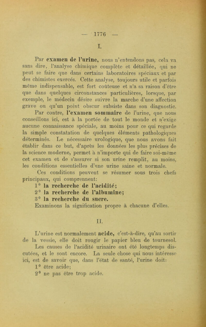 I. Par exaineii de Purine, nous n’entenclons pas, cela va Sans dire, l’analyse chimiqiie complfete et detaillee, qni ne peilt se faire qne dans certains laboratoires speciaux et par des chimistes exerces. Cette analyse, toujoiirs utile et parfois meme indispensable, est fort coüteuse et n’a sa raison d’etre qne dans quelques circonstances particulit^res, lorsqnc, par exemple, le medecin desire suivre la marche d’une affection grave ou qu’un point obscur subsiste dans son diagnostic. Par contre, Pexameii sommairc de l’urine, que nous conseillons ici, est ä la portee de tout le monde et n’exige aucune connaissance speciale, au moins pour ce qui regarde la simple constatation de quelques elements pathologiques determines. Le necessaire urologique, que nous avons fait etablir dans ce but, d’aprbs les dounees les plus precises de la Science moderne, permet a n’importe qui de faire soi-meme cet examen et de s’assurer si son urine remplit, au moins, les conditions essentielles d’une urine saine et normale. Ces conditions peuvent se resumer sous trois chefs priucipaux, qui comprennent; la recherche de Pacidit6; 2® la recherche de Palhuiiiine; 3® la recherche du sucre. Examinons la signification propre ä chacune d’elles. II. L’urine est normalement acide, c’est-ä-dire, qu’au sortir de la vessie, eile doit rougir le papier bleu de tournesol. Les causes de l’aciditö urinaire ont ete longtemps dis- cutees, et le sont encore. La seule chose qui nous interesso ici, est de savoir que, dans l’etat de sante, Turine doit: etre acide; 2® ne pas etre trop acide.