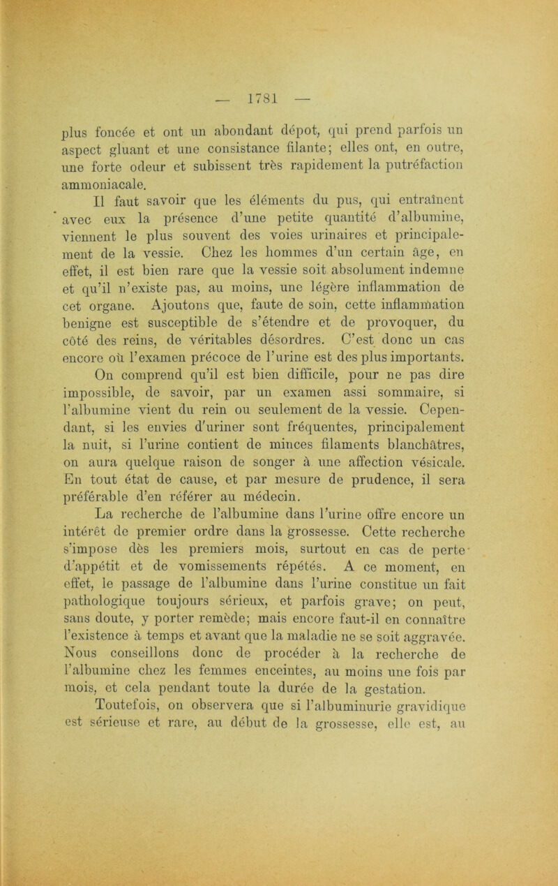 plus fonc^e et ont iin abondant clepot, qui prend parfois iin aspect gliiant et une consistance filante; eiles ont, en oiiti’e, ime forte odeiir et subissent trös rapidement la putrefaction ammoniacale. II faut savoir que les elements du pus, qui entrainent * avec eux la presence dbine petite quantite d’albumine, viennent le plus souvent des voies urinaires et principale- ment de la vessie. Cbez les bommes d’un certain äge, en effet, il est bien rare que la vessie soit absolument indemne et qu’il n’existe pas, au moins, une legiere inflammation de cet Organe. Ajoutons que, faute de soin, cette inflammation benigne est susceptible de s’etendre et de provoquer, du cöte des reins, de veritables desordres. C’est donc un cas encore oü Texamen precoce de rurine est des plus importants. On comprend qu’il est bien difficile, pour ne pas dire impossible, de savoir, par un examen assi sommaire, si ralbumine vient du rein ou seulement de la vessie. Cepen- dant, si les eiivies d'uriner sont frequentes, principalement la nuit, si l’urine contient de minces filaments blancbätres, on aura quelque raison de songer ä une affection vesicale. En tout etat de cause, et par mesure de prudence, il sera preferable d’en referer au medecin. La recherche de ralbumine dans l’urine offre encore un interet de premier ordre dans la grossesse. Cette recherche s’impose dös les premiers mois, surtout en cas de perte* d’appetit et de vomissements repetes. A ce moment, en effet, le passage de l’albumine dans l’urine constitue un fait pathologique toujours serieux, et parfois grave; on peut, saus doute, y porter remöde; mais encore faut-il en connaitre l’existence a temps et avant que la maladie ne se soit aggravee. Nous conseillons donc de proceder a la recherche de l’albumine chez les femmes enceintes, au moins une fois par mois, et cela pendant tonte la duree de la gestation. Toutefois, on observera que si l’albuminurie graviclique est serieuse et rare, au debut de la grossesse, eile est, au