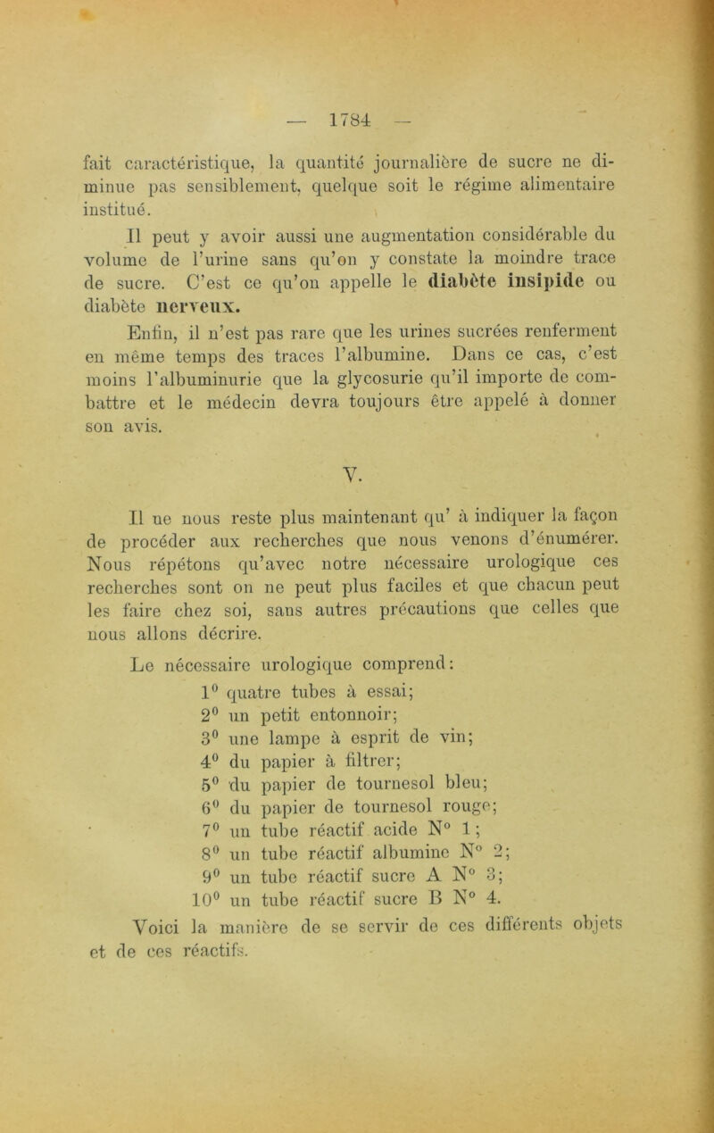 fait caracteristique, la qiiantite journaliöre de sucre ne di- minue pas sensiblement, quelqiie seit le regime alimentaire institue. i II peut y avoir aussi une augmentation considerable du volume de l’urine sans qii’on y constate la moindre trace de Sucre. C’est ce qii’ou appelle le diab^te insipide ou diabbte nerveux. Entin, il n’est pas rare que les uriues sucrees renfermeut eu meme temps des traces l’albiimine. Dans ce cas, c’est inoins ralbuminiirie que la glycosiirie qu’il Importe de com- battre et le medecin devra toujoiirs etre appele ä donuer son avis. V. II ne nous reste plus maintenant qu’ a indiquer la fagon de proceder aux recberches que nous venons d’enumerer. Nous repetons qu’avec notre necessaire urologique ces recberches sont on ne peut plus faciles et que cbacim peut les faire chez soi, sans autres precautions que celles que nous allons decrire. Le necessaire urologique comprend: 1® quatre tubes a essai; 2® un petit entonnoir; 3® une lampe a esprit de vin; 4® du papier ä liltrer; 5® du papier de tournesol bleu; 6^ du papier de tournesol rouge; 7® un tube reactif acide N® 1; 8® un tube reactif albuminc N® 2; 9® un tube reactif sucre N° 3; 10® un tube reactif sucre B N® 4. Voici la maniere de se servir de ces difforents objets et de ces reactifs.