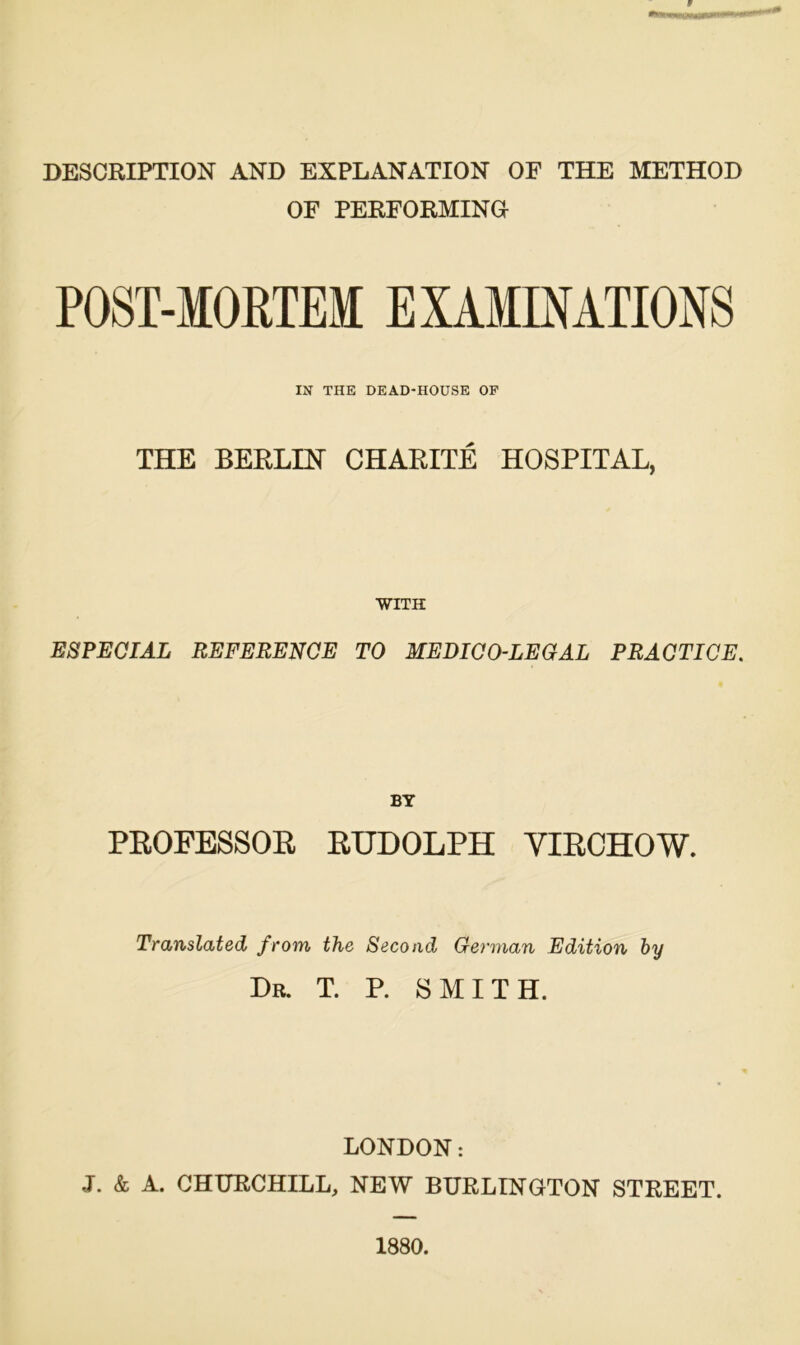 DESCRIPTION AND EXPLANATION OF THE METHOD OF PERFORMINa POST-MORTEM EXAMINATIONS IN THE DEAD-HOUSE OP THE BERLIN CHARITE HOSPITAL, WITH ESPEÖIÄL REFERENCE TO MEDIÖO-LEGAL PRAGTICE. BT PROFESSOR RUDOLPH YIRCHOW. Translated from the Secoad German Edition hy Dr. T. P. SMITH. LONDON: J. & A. CHURCHILL, NEW BURLINGTON STREET. 1880.