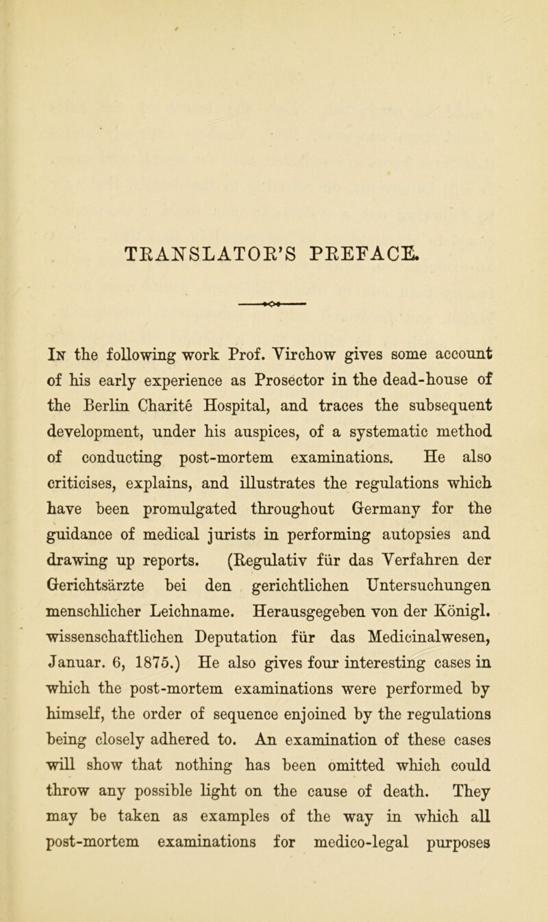 TKANSLATOE’S PEEFACE. '■- In the foUowing work Prof. Yircliow gives some account of liis early experience as Prosector in tke dead-house of the Berlin Charite Hospital, and traces the snhseqnent development, nnder his anspices, of a systematic method of condncting post-mortem examinations. He also criticises, explains, and illustrates the regulations which have been promulgated throughont Germany for the gnidance of medical jnrists in performing autopsies and drawing np reports. (Regulativ für das Verfahren der Gerichtsärzte hei den gerichtlichen Untersuchungen menschlicher Leichname. Herausgegehen von der Königl. wissenschaftlichen Deputation für das Medicinalwesen, Januar. 6, 1875.) He also gives four interesting cases in which the post-mortem examinations were performed by himself, the Order of sequence enjoined by the regulations being closely adhered to. An examination of these cases will show that nothing has been omitted which could throw any possible light on the cause of death. They may be taken as examples of the way in which all post-mortem examinations for medico-legal purposes