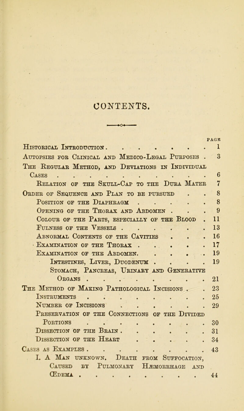 CONTENTS. PAGE Histoeical Ioteoduction 1 Autopsies foe Clinical and Medico-Legal Pueposes . 3 The Eegulae Method, and Deviations in Individual Gases Relation of the Skull-Cap to the Duea Matee 6 7 Oedee of Sequence and Plan to be puesued Position of the Diapheagm OpENING of THE ThoEAX AND AbDOMEN . COLOUE OF THE PaeTS, ESPECIALLY OF THE BlOOD . PULNESS OF THE VeSSELS Abnoemal Cootents of THE Cavities • ExAMINATION of THE ThOEAX Examination of THE Abdomen. . . . . Intestines, Livee, Duodenum . . . . Stomach, Panceeas, Ueinaey and Geneeative Oegans The Method of Making Pathological Incisions . Insteuments . Numbee of Incisions PeESEEVATION of THE CONNECTIONS OF THE DiVIDED Poetions DiSSECTION of THE BeAIN DiSSECTION of THE HeAET Gases as Examples ........ I. A Man unknown. Death feom Suffocation, CaUSED BY PulMONAEY H.EMOEEHAGE AND CEdema 8 8 9 11 13 16 17 19 19 21 23 25 29 30 31 34 43 44