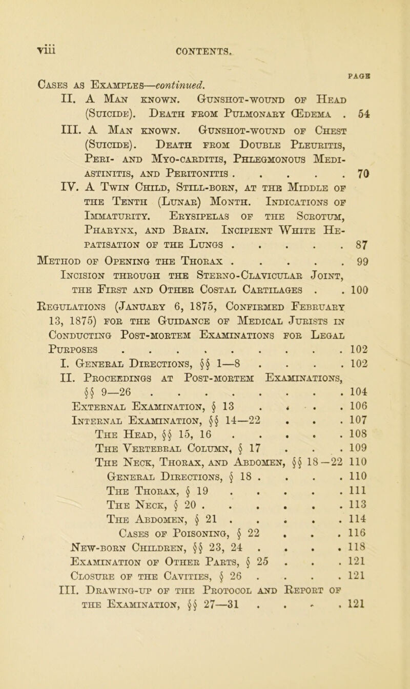 PAOB Gases as Examples—continued. II. A Man known. Gunshot-wound of He ad (Süicide). Death feom Pulmonaey Q5dema . 54 III. A Man known. Gunshot-wound of Chest (Suicide). Death feoü Double Pleueitis, Peei- and Myo-caeditis, Phlegmonous Medi- astinitis, AND Peeitonitis 70 IV. A Twin Child, Still-boen, at thb Middle of THE Tenth (Lunae) Month. Indications of ImMATUEITY. EeYSIPELAS of THE Sceotum, Phaeynx, and Beain. Incipient White He- patisation OF THE Lungs 87 Method of Opening THE Thoeax 99 Incision theough THE Steeno-Claviculae Joint, THE Eiest and Othee Costal Caetilages . .100 Regulations (Januaey 6, 1875, Confiemed Febeuaey 13, 1875) FOE THE Guidance of Medical Jueists in CoNDUCTING PoST-MOETEM ExAMINATIONS FOE LeGAL PUEPOSES 102 I. Geneeal Dieections, §§ 1—8 . . . .102 II. PeOCEEDINGS at PoST-MOETEM ExAMINATIONS, §§ 9—26 ........ 104 Exteenal Examination, § 13 . * . .106 Inteen AL Examination, 14—22 . . .107 The Head, §§ 15, 16 108 The Veetebeal Column, § 17 . . .109 The Neck, Thoeax, and Abdomen, §§ 18—22 110 Geneeal Dieections, § 18 . . . .110 The Thoeax, § 19 . . . . .111 The Neck, § 20 113 The Abdomen, § 21 114 Gases of Poisoning, § 22 , . .116 New-boen Childeen, §§ 23, 24 . . . . 118 ExaminATiON of Othee Paets, § 25 . . .121 Closuee of THE Cavities, § 26 . . . .121 III. DeAWING-UP of THE PeOTOCOL AND RePOET OF THE Examination, §§ 27—31 . . - .121