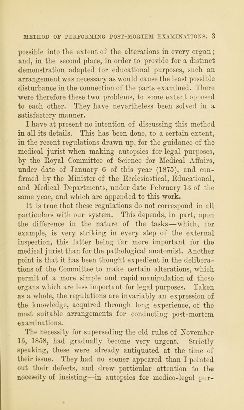 possible into tbe extent of the alterations in every organ; and, in the second place, in order to provide for a distinct demonstration adapted for edncational pnrposes, such an arrangement was necessary as wonld canse tlie least possible disturbanee in the connection of the parts examined. There were therefore these two probleins, to sonie extent opposed to each other. They have nevertheless been solved in a satisfactory manner. I have at present no intention of discussing this method in all its details. This has been done, to a certain extent, in the recent regnlations drawn np, for the gnidanee of the medical Jurist when inaking autopsies for legal pnrposes, by the Eoyal Committee of Science for Medical Affairs, nnder date of January 6 of this year (1875), and con- firmed by the Minister of the Ecclesiastical, Edncational, and Medical Departments, nnder date Febrnary 13 of the same year, and which are appended to this work. It is trne that these regnlations do not correspond in all particnlars with onr System. This depends, in part, npon the difference in the natnre of the tasks—which, for example, is very striking in every step of the external inspection, this latter being far more important for the medical Jurist than for the pathological anatomist. Another point is that it has been thonght expedient in the delibera- tions of the Committee to make certain alterations, which permit of a more simple and rapid manipnlation of those Organs which are less important for legal pnrposes. Taken as a whole, the regnlations are invariably an expression of the knowledge, acquired throngh long experience, of the most snitable arrangements for condncting post-mortem examinations. The necessity for snperseding the old rnles of November 15, 1858, had gradnally become very urgent. Strictly speaking, these were already antiquated at the time of their issne. They had no sooner appeared than I pointed ont their defects, and drew particnlar attention to the necessity of insisting—in autopsies for medico-legal pur-