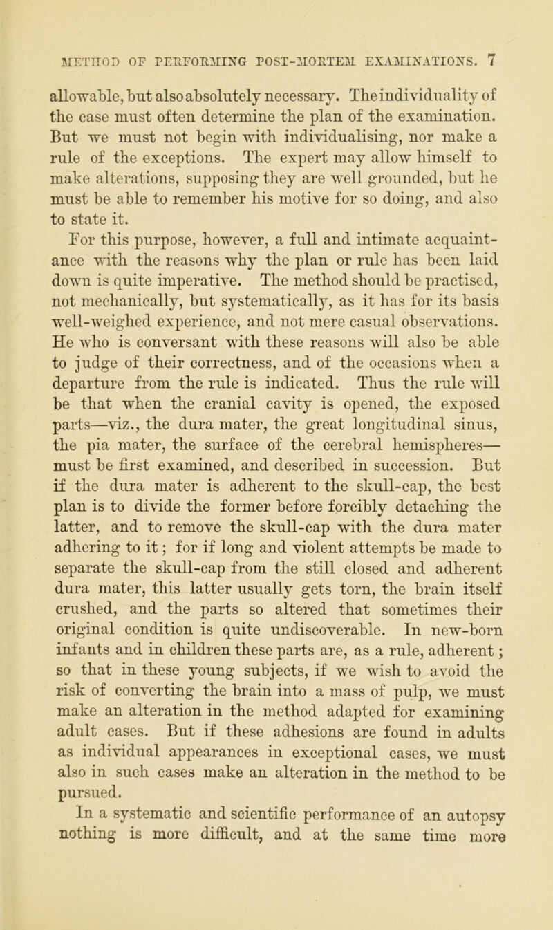 allowable, but also absolutely necessary. The individuality of the case must often determine the plan of the examination. But we must not begin with individualising, nor make a rule of the exceptions. The expert may allow himself to make alterations, supposing they are well grounded, but he must be able to remember his motive for so doing, and also to state it. Tor this purpose, however, a full and intimate acquaint- ance with the reasons why the plan or rule has been laid down is quite imperative. The method should be practised, not mechanically, but systematically, as it has for its basis well-weighed experience, and not mere casual observations. He who is conversant with these reasons will also be able to judge of their correctness, and of the occasions when a departure from the rule is indicated. Thus the rule will be that when the cranial cavity is opened, the exposed parts—viz., the dura mater, the great longitudinal sinus, the pia mater, the surface of the cerebral hemispheres— must be first examined, and deseribed in succession. But if the dura mater is adherent to the skull-cap, the best plan is to divide the former before forcibly detaching the latter, and to remove the skull-cap with the dura mater adhering to it; for if long and violent attempts be made to separate the skull-cap from the still closed and adherent dura mater, this latter usually gets torn, the brain itself crushed, and the parts so altered that sometimes their original condition is quite undiscoverable. In new-born infants and in children these parts are, as a rule, adherent; so that in these young subjects, if we wish to avoid the risk of Converting the brain into a mass of pulp, we must make an alteration in the method adapted for examining adult cases. But if these adhesions are found in adults as individual appearances in exceptional cases, we must also in such cases make an alteration in the method to be pursued. In a systematic and scientific performance of an autopsy nothing is more difficult, and at the same time more