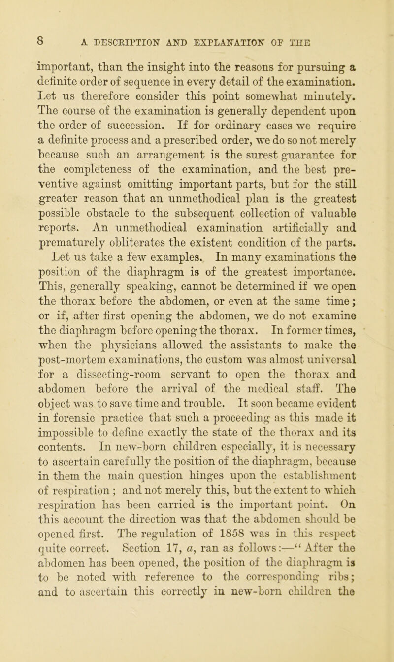 important, tlian the insight into the reasons for pursuing a definite order of sequence in every detail of the examination. Let ns therefore consider this point somewhat minutely. The course of the examination is generally dependent upon the Order of snccession. If for ordinary cases we require a definite process and a prescrihed Order, we do so not merely because such an arrangement is the surest gnarantee for the completeness of the examination, and the best pre- ventive against omitting important parts, but for the still greater reason that an nnmethodical plan is the greatest possible obstacle to the subseqnent collection of yalnable reports. An nnmethodical examination artificially and prematnrely obliterates the existent condition of the parts. Let ns take a few examples. In many examinations the Position of the diaphragm is of the greatest importance. This, generally speaking, cannot be determined if we open the thorax before the abdomen, or even at the same time; or if, after first opening the abdomen, we do not examine the diaphragm before opening the thorax. In former times, when the physicians allowed the assistants to make the post-mortem examinations, the cnstom was alniost universal for a dissecting-room servant to open the thorax and abdomen before the arrival of the medical staff. The object was to save time and tronble. It soon became evident in forensic practice that snch a proceeding as this made it impossible to define exactly the state of the thorax and its Contents. In new-born children especially, it is necessary to ascertain carefnlly the position of the diaphragm, becanse in them the main qnestion hinges npon the establishment of respiration ; and not merely this, but the extent to which respiration has been carried is the important point. On this account the direction was that the abdomen should be opened first. The regulation of 1858 was in this respect quite correct. Section 17, a, ran as follows:—“ After the abdomen has been opened, the position of the diaphragm is to be noted with reference to the corresponding ribs; and to ascertain this correctly in new-born children the