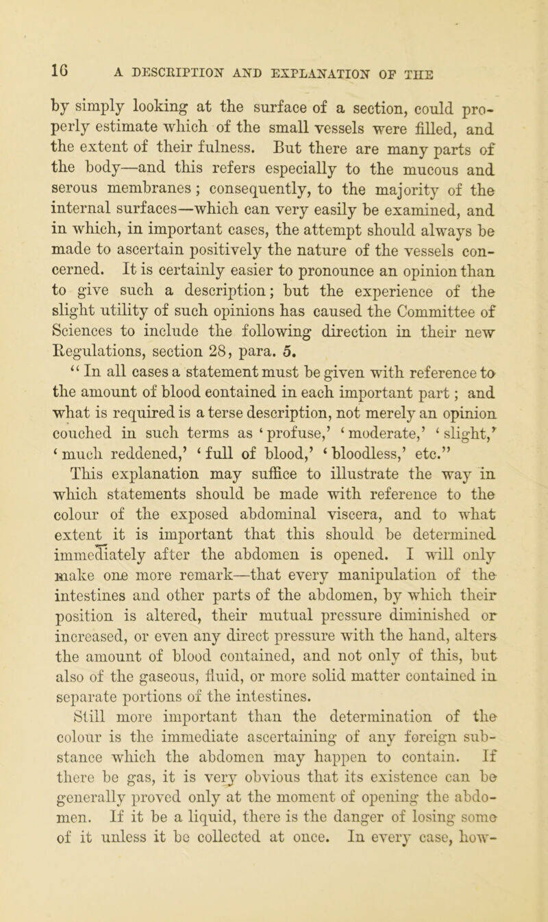 10 by simply looking at tbe surface of a section, could pro- perly estimate wliich of tbe small vessels were filled, and tbe extent of tbeir fulness. But tbere are many parts of tbe body—and tbis refers especially to tbe mucous and serons membranes; consequently, to tbe majority of tbe internal snrfaces—wbicb can very easily be examined, and in wbicb, in important cases, tbe attempt sbonld always be made to ascertain positively tbe nature of tbe vessels con- cerned. It is certainly easier to pronounce an opinion tban to give such a description; but tbe experienee of tbe sligbt Utility of such opinions bas caused tbe Committee of Sciences to include tbe following direction in tbeir new Begulations, section 28, para. 5. “ In all cases a statement must be given witb reference to tbe amount of blood eontained in eacb important part; and wbat is required is a terse description, not merely an opinion coucbed in such terms as ‘profuse,’ ‘moderate,’ ‘sligbt,’ ‘ mucb reddened,’ ‘ full of blood,’ ‘ bloodless,’ etc.” Tbis explanation may suffice to illustrate tbe way in wbicb Statements sbould be made witb reference to tbe colour of tbe exposed abdominal viscera, and to wbat extent it is important tbat tbis sbould be determined immediately after tbe abdomen is opened. I will only make oiLe more remark—tbat every manipulation of tbo intestines and otber parts of tbe abdomen, by wbicb tbeir Position is altered, tbeir mutual pressure diminisbed or increased, or even any direct pressure witb tbe band, alters tbe amount of blood eontained, and not only of tbis, but also of tbe gaseous, fluid, or more solid matter eontained in separate portions of tbe intestines. Still more important tban tbe determination of tbe colour is tbe immediate ascertaining of any foreign sub- stance wbicb tbe abdomen may bappen to contain. If tbere be gas, it is veiy obvious tbat its existence can be generally proved only at tbe moment of opening tbe abdo- men. If it be a liquid, tbere is tbe danger of losing some of it unless it be collected at once. In every case, bow-