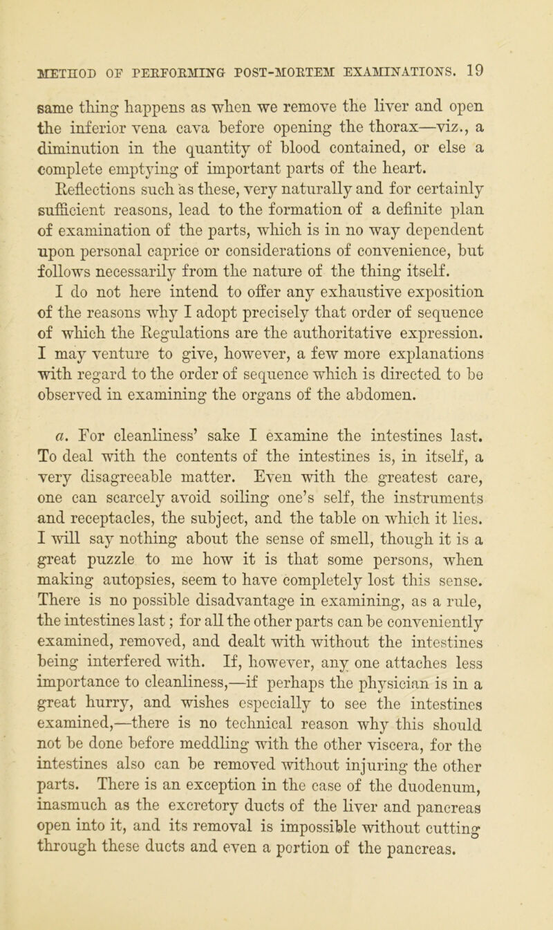 same tMng happens as wlien we remove the liver and open the inferior vena cava before opening the thorax—viz., a diminiition in the quantity of blood contained, or eise a complete eniptying of important parts of the heart. Reflections such äs these, very naturally and for certainly suföcient reasons, lead to the formation of a definite plan of examination of the parts, which is in no way dependent npon personal caprice or considerations of convenience, hut follows necessarily from the nature of the thing itself. I do not here intend to offer any exhaustive exposition of the reasons why I adopt precisely that Order of sequence of which the Hegulations are the authoritative expression. I may venture to give, however, a few more explanations with regard to the Order of sequence which is directed to he observed in examining the Organs of the abdomen. a. For cleanliness’ sähe I examine the intestines last. To deal with the contents of the intestines is, in itself, a very disagreeable matter. Even with the greatest care, one can scarcely avoid soiling one’s seif, the Instruments and reeeptacles, the subject, and the table on which it lies. I will say nothing about the sense of smell, though it is a great puzzle to me how it is that some persons, when making autopsies, seem to have completely lost this sense. There is no possible disadvantage in examining, as a rule, the intestines last; for all the other parts can be conveniently examined, removed, and dealt with without the intestines being interfered with. If, however, any one attaches less importance to cleanliness,—if perhaps the physician is in a great hurry, and wishes especially to see the intestines examined,—there is no technical reason why this should not be done before meddling with the other viscera, for the intestines also can be removed without injuring the other parts. There is an exception in the case of the duodenum, inasmuch as the excretory ducts of the liver and pancreas open into it, and its removal is impossible without cutting through these ducts and even a portion of the pancreas.