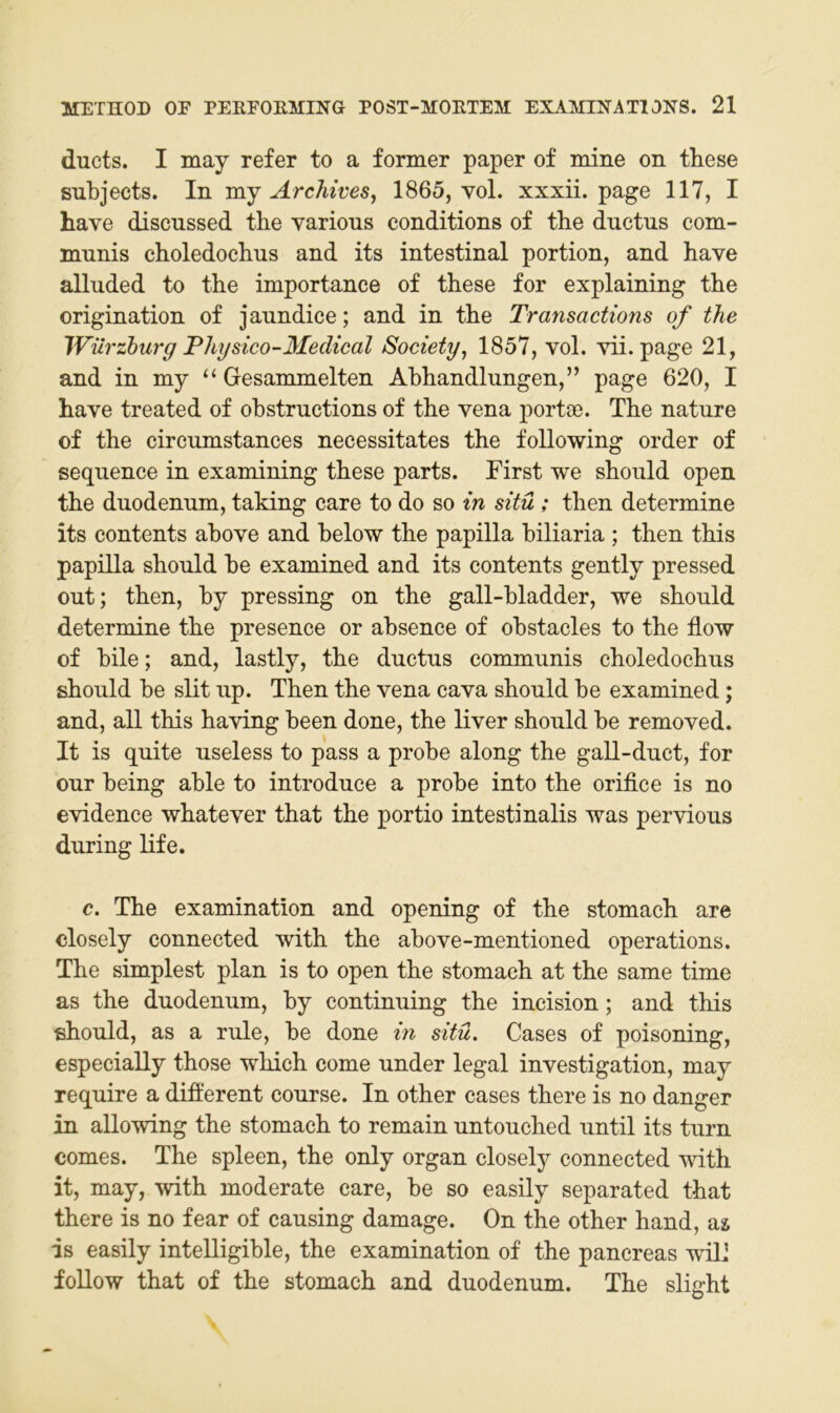 ducts. I may refer to a former paper of mine on tliese subjects. In Archives^ 1865, vol. xxxii. page 117, I have discussed the varions conditions of the ductus com- munis choledochus and its intestinal portion, and bave alluded to the importance of these for explaining the origination of jaundice; and in the Transactions of the Würzhurg Physico-Medical Society, 1857, vol. vii. page 21, and in my “Gesammelten Abhandlungen,” page 620, I have treated of obstructions of the vena portoe. The nature of the circumstances necessitates the following Order of sequence in examining these parts. First we shoiild open the duodenum, taldng care to do so in situ ; then determine its Contents above and below the papilla biliaria ; then this papilla should be examined and its contents gently pressed out; then, by pressing on the gall-bladder, we should determine the presence or absence of obstacles to the flow of bile; and, lastly, the ductus communis choledochus should be slit up. Then the vena cava should be examined; and, all this having been done, the liver should be removed. It is quite useless to pass a probe along the gall-duct, for our being able to introduce a probe into the orifice is no evidence whatever that the portio intestinalis was pervious during life. c. The examination and opening of the stomach are olosely connected with the above-mentioned operations. The simplest plan is to open the stomach at the same time as the duodenum, by continuing the incision; and this should, as a rule, be done in situ. Gases of poisoning, especially those which come under legal Investigation, may require a diflerent course. In other cases there is no danger in allowing the stomach to remain untouched until its turn comes. The spieen, the only organ closely connected with it, may, with moderate care, be so easily separated that there is no fear of causing damage. On the other hand, as is easily intelligible, the examination of the pancreas will foUow that of the stomach and duodenum. The slight
