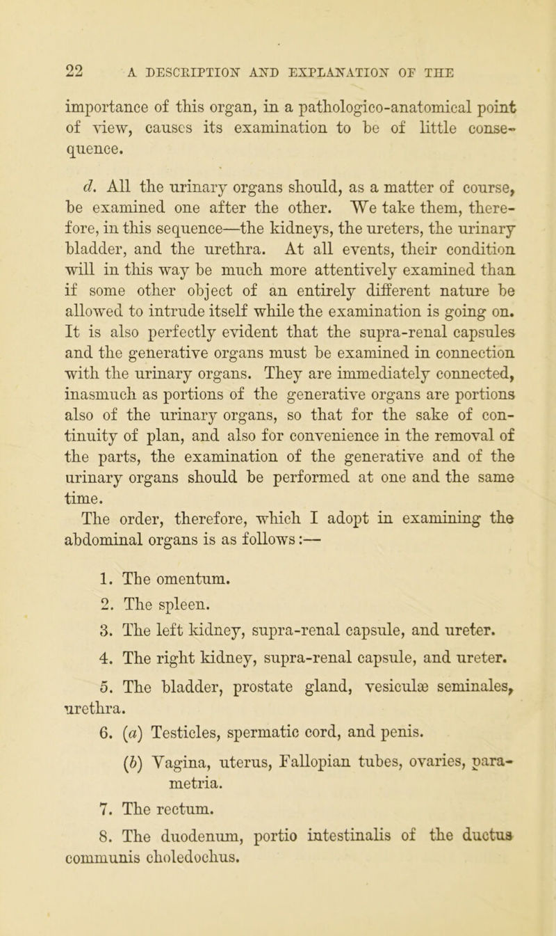 importance of this organ, in a patliologico-anatomical point of view, causcs its examination to be of little conse» quence. d. All the nrinary Organs should, as a matter of conrse, be examined one after the other. We take them, there- fore, in this sequence—^the kidneys, the ureters, the nrinary bladder, and the urethra. At all events, their condition will in this way be mnch more attentively examined than if some other object of an entirely different nature be allowed to intrnde itself while the examination is going on. It is also perfectly evident that the supra-renal capsules and the generative Organs must be examined in connection with the nrinary Organs. They are immediately connected, inasmuch as portions of the generative organs are portions also of the nrinary organs, so that for the sake of con- tinuity of plan, and also for convenience in the removal of the parts, the examination of the generative and of the nrinary organs should be performed at one and the same time. The Order, therefore, which I adopt in examining the abdominal organs is as follows;— 1. The omentnm. 2. The spieen. 3. The left kidney, supra-renal capsnle, and nreter. 4. The right kidney, supra-renal capsule, and nreter. 5. The bladder, prostate gland, vesiculöe seminales, urethra. 6. (a) Testicles, spermatic cord, and penis. (6) Vagina, uterus, Fallopian tubes, ovaries, para- metria. 7. The rectum. 8. The duodenum, portio intestinalis of the ductua communis choledochus.