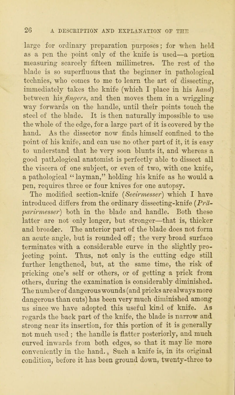 large for ordinary preparation purposes; for when held as a pen the point onlj'- of the knife is iised—a portion measuring scarcely fifteen millimetres. The rest of the hlade is so superiluous that the beginner in pathological technics, who comes to me to learn the art of dissecting, immediately takes the knife (which I place in his hand) between his fingers^ and then moves them in a wriggling way forwards on the handle, until their points tonch the Steel of the blade. It is then naturally impossible to use the whole of the edge, for a large part of it is covered by the hand. As the dissector now finds himself confined to the point of his knife, and can nse no other part of it, it is easy to nnderstand that he very soon blunts it, and whereas a good pathological anatomist is perfectly able to dissect all the viscera of one snbject, or even of two, with one knife, a pathological “ layman,” holding his knife as he would a pen, requires three or fonr knives for one autopsy. The modified section-knife {Secirmesser) which I have introduced differs from the ordinary dissecting-knife {Prä- parirrnesser) both in the blade and handle. Both these latter are not only longer, bnt stronger—that is, thicker and broader. The anterior part of the blade does not form an acute angle, biit is ronnded off; the very broad surface terminates with a considerable curve in the slightly pro- jecting point. Thus, not only is the ciitting edge still further lengthened, but, at the same time, the risk of pricking one’s seif or others, or of getting a prick from others, during the examination is considerably diminished. The number of dangerouswounds (and pricks arealways more dangerous than cuts) has been very much diminished among US since we have adopted this useful kind of knife. As regards the back part of the knife, the blade is narrow and strong near its insertion, for this portion of it is generally not much used ; the handle is flatter posteriorly, and much curved inwards from both edges, so that it may lie more conveniently in the hand., Such a knife is, in its original condition, before it has been ground down, twenty-three to