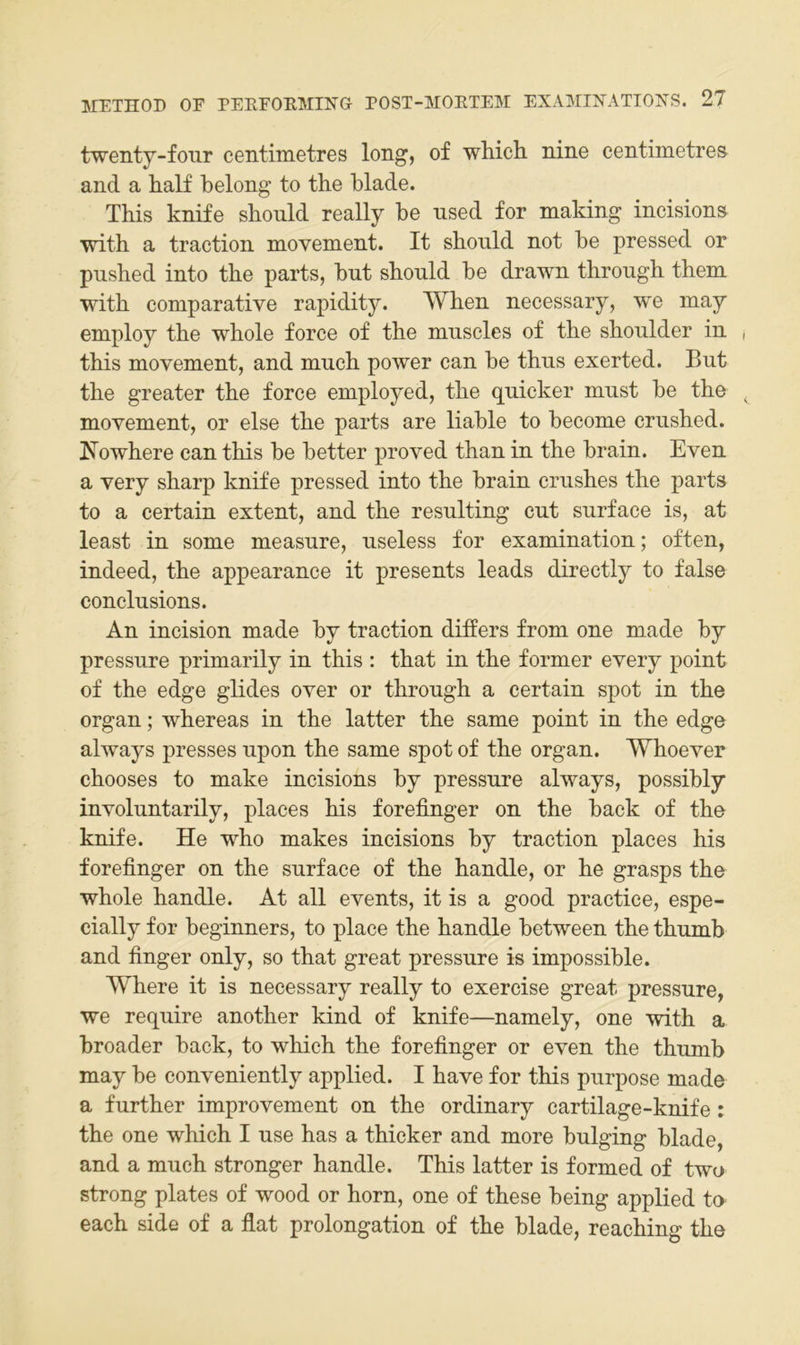 twenty-fonr centimetres long, of which nine centimetres and a half belong to the blade. This knife should really be used for making incisions with a traction movement. It should not be pressed or pushed into the parts, but should be drawn through them with comparative rapidity. When necessary, we may employ the whole force of the muscles of the shoulder in this movement, and much power can be thus exerted. But the greater the force employed, the quicker must be the movement, or eise the parts are liable to become crushed. Nowhere can this be better proved than in the brain. Even a very sharp knife pressed into the brain crushes the parts to a certain extent, and the resulting cut surface is, at least in some measure, useless for examination; often, indeed, the appearance it presents leads directly to false conclusions. An incision made by traction differs from one made by pressure primarily in this : that in the former every point of the edge glides over or through a certain spot in the Organ; whereas in the latter the same point in the edge always presses upon the same spot of the organ. Whoever chooses to make incisions by pressure always, possibly involuntarily, place s bis forefinger on the back of the knife. He who makes incisions by traction places his forefinger on the surface of the handle, or he grasps the whole handle. At all events, it is a good practice, espe- cially for beginners, to place the handle between the thumb and finger only, so that great pressure is impossible. Where it is necessary really to exercise great pressure, we require another kind of knife—namely, one with a broader back, to which the forefinger or even the thumb may be conveniently applied. I have for this purpose made a further improvement on the ordinary cartilage-knife: the one which I use has a thicker and more bulging blade, and a much strenger handle. This latter is formed of two streng plates of wood or horn, one of these being applied tO' each side of a flat Prolongation of the blade, reaching the