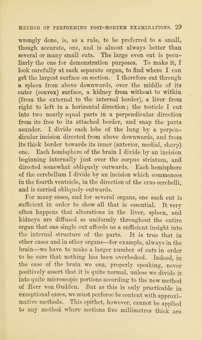 WTongly done, is, as a rule, to be preferred to a small, thougb accurate, one, and is almost always better than several or many small cnts. Tbe large even cut is pecn- liarly tbe one for demonstration pnrposes. To make it, I look carefnlly at each separate organ, to find wbere I can get tbe largest snrface on section. I tberefore ent tbrougb a spieen from above downwards, over tbe middle of its outer (convex) snrface, a kidney from witbout to witbin (from tbe external to tbe internal border), a liver from rigbt to left in a horizontal direction; tbe testicle I ent into tv’o nearly eqnal parts in a perpendicnlar direction. from its free to its attacbed border, and snap tbe parts asnnder. I divide eacb lobe of tbe Inng by a perpen- dicnlar incision directed from above downwards, and from its tbick border towards its inner (anterior, medial, sbarp) one. Eacb bemispbere of tbe brain I divide by an incision beginning internally jnst over tbe corpns striatnm, and directed somewbat obliqnely ontwards. Eacb bemispbere of tbe cerebellnm I divide by an incision wbicb commences in tbe fonrtb ventricle, in tbe direction of tbe erns cerebelli, and is carried obliqnely ontwards. For many cases, and for several organs, one sneb ent is snfficient in Order to sbow all tbat is essential. It very often bappens tbat alterations in tbe liver, spieen, and kidneys are diffnsed so nniformty tbrongbont tbe entire Organ tbat one single ent affords ns a snfiicient insigbt into tbe internal strnetnre of tbe parts. It is trne tbat in otber cases and in otber organs—for example, always in tbe brain—we bave to make a larger nnmber of cnts in order to be snre tbat notbing bas been overlooked. Indeed, in tbe case of tbe brain we can, properly speaking, never positively assert tbat it is qnite normal, nnless we divide it into qnite microscopic portions according to tbe new metbod of Herr von Gndden. Bnt as tbis is only practicable in exceptional cases, we mnst perforce be content witb approxi- mative metbods. Tbis epitbet, bowever, cannot be applied to any metbod wbere sections five millimetres tbick are