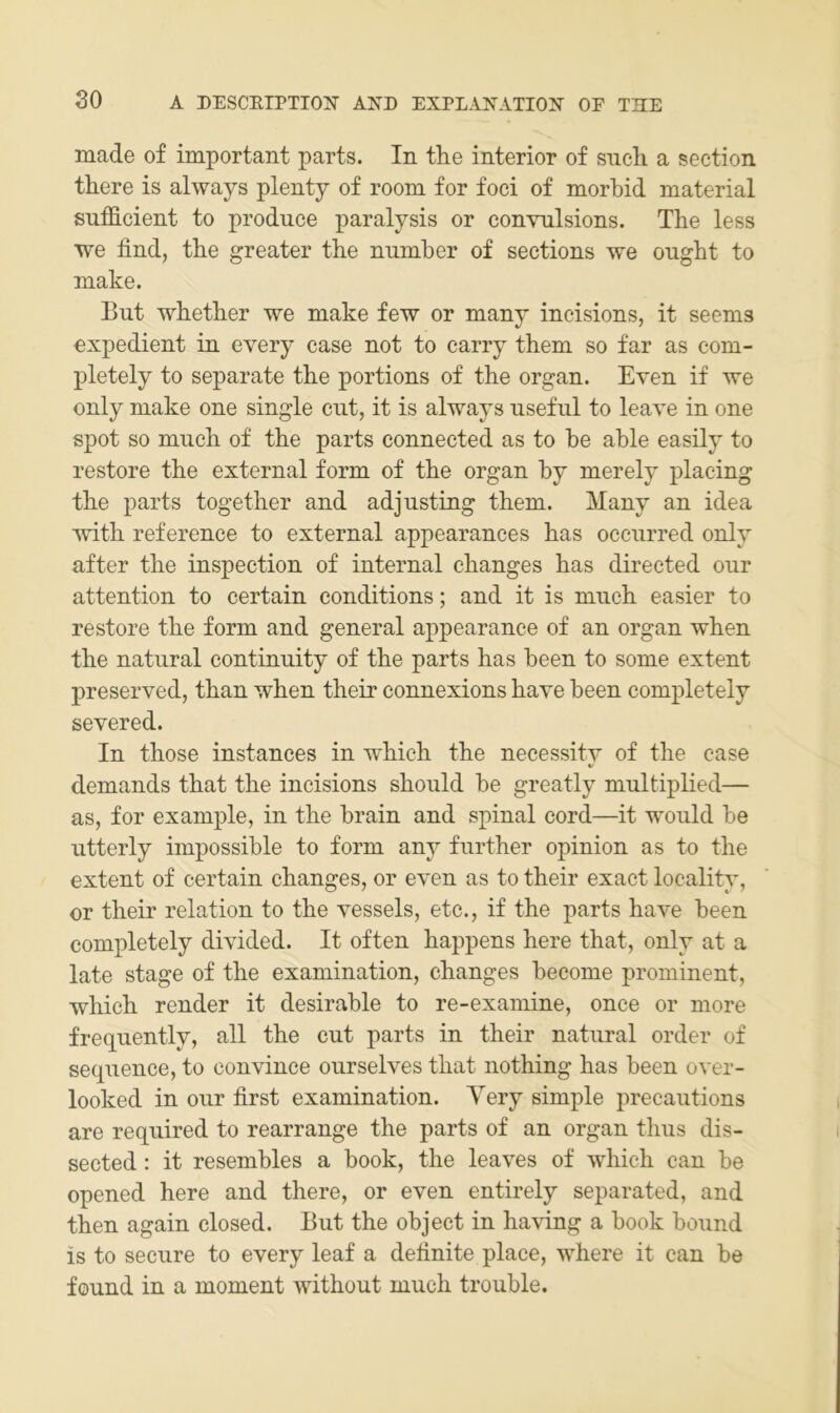 made of important parts. In tlie interior of sncli a section there is always plenty of room for foci of morbid material sufficient to produce paralysis or convnlsions. The less we find, the greater the nnmber of sections we onght to make. But whether we make few or many incisions, it seems expedient in every case not to carry them so far as com- pletely to separate the portions of the organ. Even if we only make one single cut, it is always nseful to leave in one spot so miich of the parts connected as to he able easily to restore the external form of the organ by merely placing the parts together and adjusting them. Many an idea Avith reference to external appearances has ocenrred only after the inspection of internal changes has directed onr attention to certain conditions; and it is mnch easier to restore the form and general appearance of an organ when the natnral continnity of the parts has been to some extent preserved, than when their connexions have been completely severed. In those instances in which the necessity of the case demands that the incisions shonld be greatly multiplied— as, for example, in the brain and spinal cord—it wonld be utterly impossible to form any fnrther opinion as to the extent of certain changes, or even as to their exact locality, or their relation to the vessels, etc., if the parts have been completely divided. It often happens here that, only at a late stage of the examination, changes become prominent, which render it desirable to re-examine, once or more frequently, all the cut parts in their natnral Order of seqnence, to convince onrselves that nothing has been over- looked in onr first examination. Yery simple precautions are required to rearrange the parts of an organ thus dis- sected: it resembles a book, the leaves of which can be opened here and there, or even entirely separated, and then again closed. But the object in having a book bound is to secure to every leaf a definite place, where it can be found in a moment without much trouble.