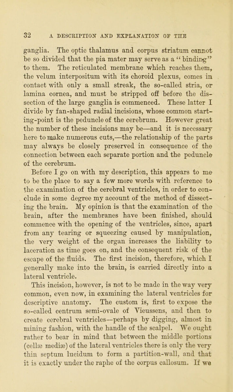 ganglia. The optic thalamus and corpns striatnm cannot he so divided that the pia mater may serve as a “ hinding’^ to them. The reticulated memhrane which reaches them, the velum interpositnm with its choroid plexus, comes in contact with only a small streak, the so-called stria, or lamina cornea, and must he stripped off before the dis- section of the large ganglia is commenced. These latter I divide by fan-shaped radial incisions, whose common start- ing-point is the peduncle of the cerebrnm. However great the niimber of these incisions may be—and it is necessary here to make numerons cnts,—the relationship of the parts may always be closely preserved in conseqnence of the Connection between each separate portion and the peduncle of the cerebrnm. Before I go on with my description, this appears to me to be the place to say a few more words with reference to the examination of the cerebral ventricles, in Order to con- clude in some degree my account of the method of dissect- ing the brain. My opinion is that the examination of the brain, after the membranes have been finished, should commence with the opening of the ventricles, since, apart from any tearing or squeezing caused by manipulation, the very weight of the organ increases the liability to laceration as time goes on, and the consequent risk of the escape of the fluids. The first incision, therefore, which I generally make into the brain, is carried directly into a lateral ventricle. This incision, however, is not to be made in the way very common, even now, in examining the lateral ventricles for descriptive anatomy. The custom is, first to expose the so-called centrum semi-ovale of Yieussens, and then to create cerebral ventricles—perhaps by digging, almost in mining fashion, with the handle of the scalpel. We ought rather to bear in mind that between the middle portions (cellse medise) of the lateral ventricles there is only the very thin septum lucidum to form a partition-wall, and that it is exactly under the raphe of the corpus callosum. If wa