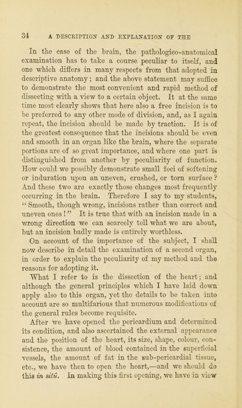 In tlie case of the brain, tbe patbologico-anatomical examination has to take a course pecnliar to itself, and one wMcb differs in many respects front tbat adopted in descriptive anatomy; and tbe above Statement may suffice to demonstrate tbe most convenient and rapid metbod of disseeting witb a view to a certain object. It at tbe same time most clearly sbows tbat bere also a free incision is to be preferred to any otber mode of division, and, as I again repeat, tbe incision sboiild be made by traction. It is of tbe greatest consequence tbat tbe incisions sbonld be even and smootb in an organ like tbe brain, wbere tbe separate portions are of so great importance, and wbere one part is distingnisbed from anotber by pecnliarity of fnnction. How conld we possibly demonstrate small foci of softening or induration upon an nneven, crnsbed, or torn surface ? And tbese two are exactly tbose cbanges most freqnently occurring in tbe brain. Tberefore I say to my stndents, “ Smootb, tbougb wrong, incisions ratber tban correct and nneven ones ! ” It is trne tbat witb an incision made in a wrong direction we can scarcely teil wbat we are about, but an incision badly made is entirely wortbless. On account of tbe importance of tbe subject, I sball now describe in detail tbe examination of a second organ, in Order to explain tbe pecnliarity of my metbod and tbe reasons for adopting it. Wbat I refer to is tbe dissection of tbe beart; and altbongb tbe general principles wbicb I bave laid down apply also to tbis organ, yet tbe details to be taken into acconnt are so mnltifarions tbat nnmerons modibcations of tbe general rnles become reqnisite. After we bave opened tbe pericardium and determined its condition, and also ascertained tbe external appearance and tbe position of tbe beart, its size, sbape, colour, con- sistence, tbe amonnt of blood contained in tbe superficial vessels, tbe amonnt of fat in tbe snb-pericardial tissne, etc., we bave tben to open tbe beart,—and we sbonld do tbis in dtü. In making tbis first opening, we bave in view