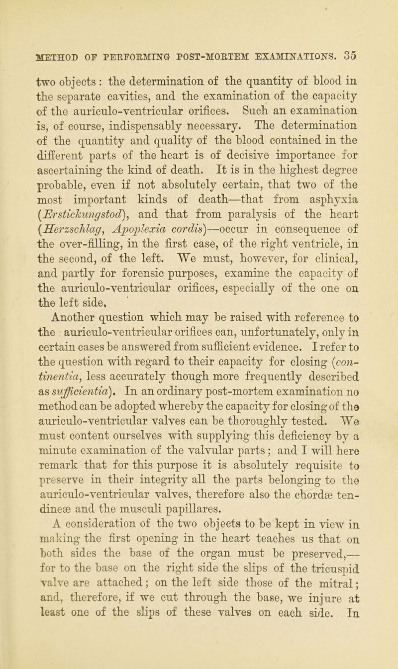 two objects : tbe determination of the quantity of blood in tlie separate cayities, and the examination of the capacity of the auriculo-ventrienlar orifices. Such an examination is, of course, indispensably necessary. The determination of the quantity and quality of the blood contained in the different parts of the heart is of deeisive importance for ascertaining the kind of death. It is in the highest degree probable, even if not absoliitely certain, that two of the most important kinds of death—that from asphyxia [Erstickungstod), and that from paralj^sis of the heart [Herzschlag, Apoplexia cordis)—oceur in eonseqiience of the over-filling, in the first case, of the right ventricle, in the second, of the left. We must, however, for clinical, and partly for forensic purposes, examine the capacity of the auriculo-ventricular orifices, espeeially of the one on the left side, Another question which may be raised with reference to the auriculo-ventricular orifices can, unfortunately, only in certain cases be answered from sufficient evidence. I refer to the question with regard to their capacity for closing [con- tinentia, less accurately though more frequently described as sufficientia). In an ordinary post-mortem examination no method can be adopted whereby the capacity for closing of the auriculo-ventricular valves can be thoroughly tested. We must content ourselves with supplying this deficiency by a minute examination of the valvular parts; and I will here remark that for this purpose it is absolutely requisite to preserve in their integrity all the parts belonging to the auriculo-ventricular valves, therefore also the chordae ten- dineae and the musculi papilläres. A consideration of the two objects to be kept in view in making the fii’st opening in the heart teaches us that on both sides the base of the organ must be preserved,— for to the base on the right side the slips of the tricuspid valve are attached; on the left side those of the mitral; and, therefore, if we cut through the base, we injure at least one of the slips of these valves on each side. In
