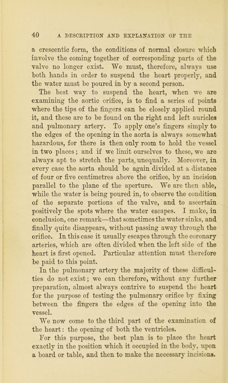 a crescentic form, the conditions of normal closure whicb involve the coming together of corresponding parts of the valve no longer exist. We must, therefore, always use both liands in Order to suspend the heart properly, and the water must he poured in by a second person. The best way to suspend the heart, when we are examining the aortic orifice, is to find a series of points where the tips of the fingers can be closely applied round it, and these are to be found on the right and left auricles and pulmonary artery. To apply one’s fingers simply to the edges of the opening in the aorta is always somewhat hazardous, for there is then only room to hold the vessel in two places; and if we limit ourselves to these, we are always apt to stretch the parts unequally. Moreover, in every case the aorta should be again divided at a distance of four or five centimetres above the orifice, by an incision parallel to the plane of the aperture. We are then able, while the water is being poured in, to observe the condition of the separate portions of the valve, and to ascertain positively the spots where the water escapes. I make, in conclusion, one remark—that sometimes the water sinks, and finally quite disappears, without passing away through the orifice. In this case it usually escapes through the coronary arteries, which are often divided when the left side of the heart is first opened. Particular attention must therefore be paid to this point. In the pulmonary artery the majority of these difficul- ties do not exist; we can therefore, without any further preparation, almost always contrive to suspend the heart for the purpose of testing the pulmonary orifice by fixing between the fingers the edges of the opening into the vessel. We now come to the third part of the examination of the heart: the opening of both the ventrieles. For this purpose, the best plan is to place the heart exactly in the position which it occupied in the body, upon a board or table, and then to make the necessary incisions.