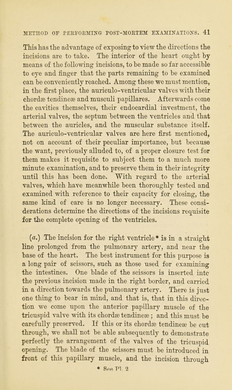 This has the advantage of exposing to view the directions tlie incisions are to take. The interior of the heart onght by means of the follomng incisions, to he made so far accessible to eye and finger that the parts remaining to he examined can be conveniently reached. Among these we must mention, in the first place, the auriculo-ventricular valves with their chordac tendineae and musculi papilläres. Afterwards come the cavities themselves, their endocardial investment, the arterial valves, the septum between the ventricles and that between the auricles, and the muscular substance itself. The auriculo-ventricular valves are here first mentioned, not on account of their peculiar importance, but because the want, previously alluded to, of a proper closure test for them makes it requisite to subject them to a much more minute examination, and to preserve them in their integrity until this has been done. With regard to the arterial valves, which have meanwhile been thoroughly tested and examined with reference to their capacity for closing, the same kind of care is no longer necessary. These consi- derations determine the directions of the incisions requisite for the complete opening of the ventricles. {a.) The incision for the right ventricle* is in a straight line prolonged from the pulmonary artery, and near the base of the heart. The best Instrument for this purpose is a long pair of scissors, such as those used for examining the intestines. One blade of the scissors is inserted inte the previous incision made in the right border, and carried in a direction towards the pulmonary artery. There is just one thing to bear in mind, and that is, that in this direc- tion we come upon the anterior papillary muscle of the tricuspid valve with its chordse tendineee ; and this must be carefully preserved. If this or its chordsc tendineae be cut through, we shall not be able subsequently to demonstrate perfectly the arrangement of the valves of the tricuspid opening. The blade of the scissors must be introduced in front of this papillary muscle, and the incision through