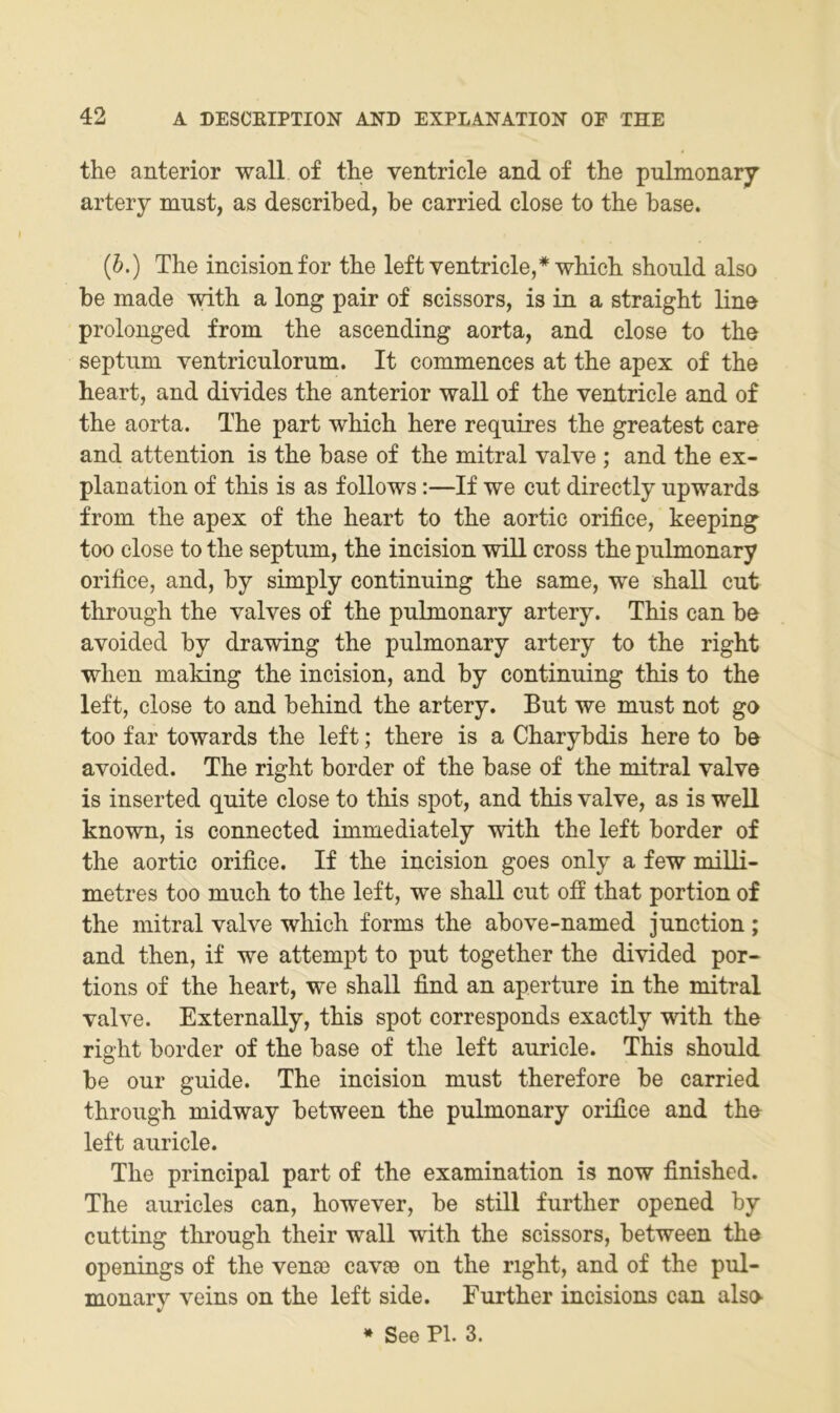 the anterior wall of tlie ventricle and of tlie pulmonary” artery must, as described, be carried dose to the base. (6.) The incisionfor the left ventricle,*which should also be made with a long pair of scissors, is in a straight line prolonged from the aseending aorta, and dose to the septum ventriculorum. It commences at the apex of the heart, and divides the anterior wall of the ventricle and of the aorta. The part which here requires the greatest care and attention is the base of the mitral valve ; and the ex- plan ation of this is as follows:—If we cut directly upwards from the apex of the heart to the aortic orifice, keeping too dose to the septum, the ineision will cross the pulmonary orifice, and, by simply continuing the same, we shall cut through the valves of the pulmonary artery. This can be avoided by drawing the pulmonary artery to the right when making the ineision, and by continuing this to the left, dose to and behind the artery. But we must not go too far towards the left; there is a Charybdis here to be avoided. The right border of the base of the mitral valve is inserted quite dose to this spot, and this valve, as is well known, is connected immediately with the left border of the aortic orifice. If the ineision goes only a few miUi- metres too much to the left, we shall cut off that portion of the mitral valve which forms the above-named junction; and then, if we attempt to put together the divided por- tions of the heart, we shall find an aperture in the mitral valve. Externally, this spot corresponds exactly with the right border of the base of the left auricle. This should be our guide. The ineision must therefore be carried through midway between the pulmonary orifice and the left auricle. The Principal part of the examination is now finished. The auricles can, however, be still further opened by cutting tlirough their wall with the scissors, between the openings of the venoe cavse on the right, and of the pul- monary veins on the left side. Further incisions can also