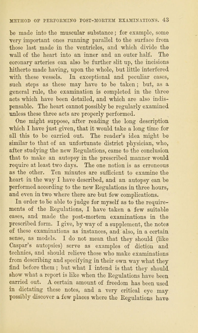 be made into the muscular substance; for example, some very important ones running parallel to tbe surface from. those last made in the ventricles, and which divide the wall of the heart into an inner and an outer half. The coronary arteries can also be further slit up, the incisions. hitherto made haxing, upon the whole, but little interfered with these vessels. In exceptional and pecnliar cases, such Steps as these may have to be taken; but, as a general rule, the examination is completed in the three acts which have been detailed, and which are also indis- pensable. The heart cannot possibly be regularly examined unless these three acts are properly performed. One might suppose, after reading the long description which I have just given, that it would take a long time for all this to be carried out. The reader’s idea might be similar to that of an unfortunate district physician, who, after studying the new Regulations, came to the conclusion that to make an autopsy in the prescribed manner would require at least two days. The one notion is as erroneous as the other. Ten minutes are sufficient to examine the heart in the way I have described, and an autopsy can be performed according to the new Regulations in three hours, and even in two where there are but few complications. In Order to be able to judge for myself as to the require- ments of the Regulations, I have taken a few suitable cases, and made the post-mortem examinations in the prescribed form. I give, by way of a Supplement, the notes of these examinations as instances, and also, in a certain sense, as models. I do not mean that they should (like Caspar’s autopsies) serve as examples of diction and technics, and should relieve those who make examinations from describing and specifying in their own way what they find before them; but what I intend is that they should show what a report is like when the Regulations have been carried out. A certain amount of freedom has been used in dictating these notes, and a very critical eye may possibly discover a few places where the Regulations have-