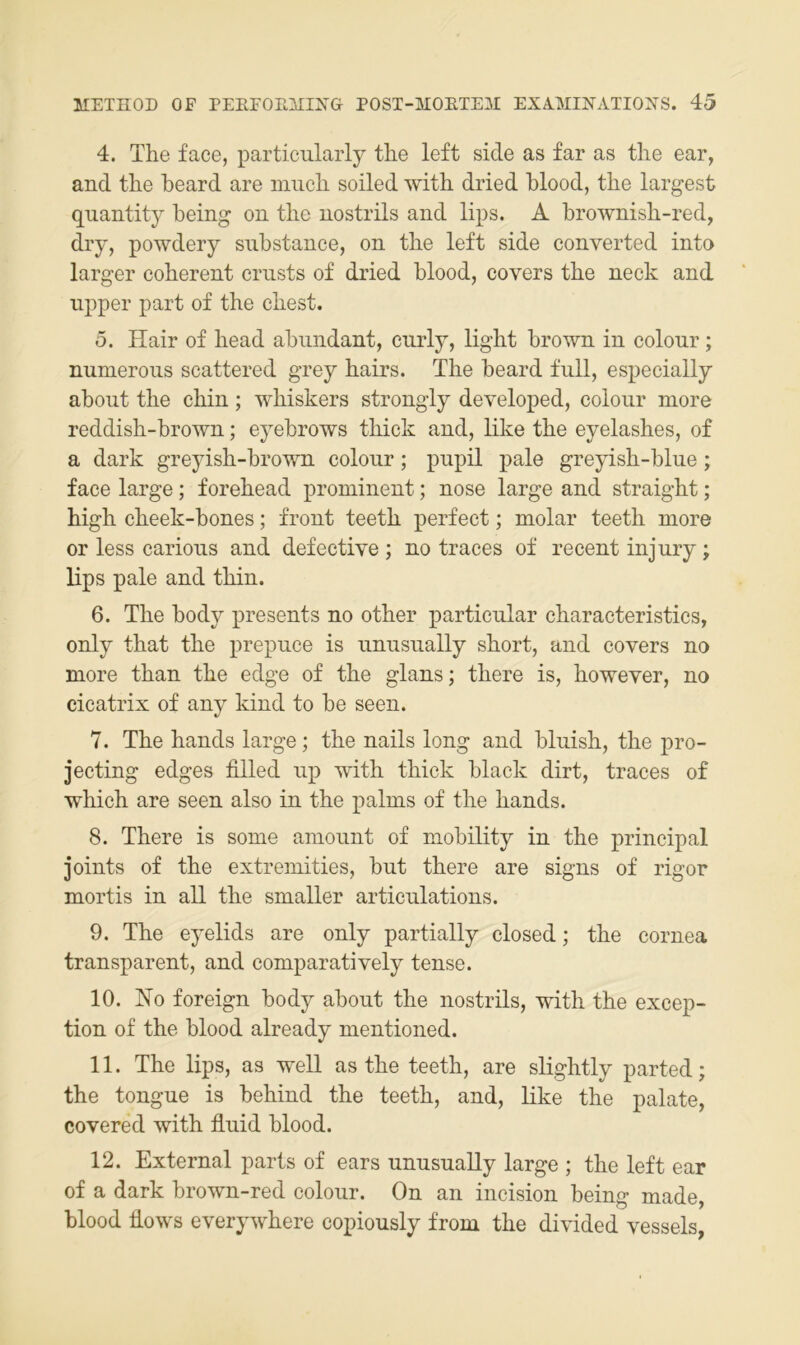 4. The face, particularly the left siele as far as the ear, and the heard are much soiled with dried hlood, the largest quantity heing on the nostrils and lips. A brownish-red, dry, powdery suhstance, on the left side converted inta larger coherent ernsts of dried hlood, covers the neck and iipper part of the ehest. 5. Hair of head ahnndant, ciirly, light hrown in colonr; nunierons scattered grey hairs. The heard full, especially about the chin; whiskers strongly developed, colour niore reddish-brown; eyehrows thick and, like the eyelashes, of a dark greyish-hrown colour; pupil pale greyish-blue; face large; forehead prominent; nose large and straight; high cheek-hones; front teeth perfect; molar teeth more or less carious and defective ; no traces of recent injury; lips pale and thin. 6. The hody presents no other particular characteristics, only that the prepuce is unusually short, and covers no more than the edge of the glans; there is, however, no cicatrix of any kind to he seen. 7. The hands large; the nails long and bluish, the pro- jecting edges filled up with thick black dirt, traces of which are seen also in the palms of the hands. 8. There is some aniount of mohility in the principal joints of the extremities, hut there are signs of rigor mortis in all the smaller articulations. 9. The eyelids are only partially closed; the cornea transparent, and comparatively tense. 10. No foreign hody ahout the nostrils, with the excep- tion of the hlood already mentioned. 11. The lips, as well as the teeth, are slightly parted; the tongue is hehind the teeth, and, like the palate, covered with fluid hlood. 12. External parts of ears unusually large ; the left ear of a dark hrown-red colour. On an incision heing made, hlood flows everywhere copiously from the divided vessels,