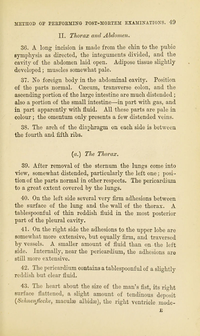 II. Thorax and Abdomen. 36. A long incision is made froni tlie chin to the pubic ßymphysis as directed, the integuments divided, and the cavity of the abdomen laid open. Adipöse tissue slightly developed; mnscles somewhat pale. 37. No foreign body in the abdominal cavity. Position of the parts normal. Ceecum, transverse colon, and the ascending portion of the large intestine are much distended; also a portion of the small intestine—in part with gas, and in part apparently with fluid. All these parts are pale in colour; the omentum only presents a few distended veins. 38. The arch of the diaphragm on eaeh side is between the fourth and flfth ribs. (a.) The Thorax. 39. After removal of the sternnm the lungs come into view, somewhat distended, particularly the left one; posi- tion of the parts normal in other respeets. The pericardium to a great extent covered by the lungs. 40. On the left side several very firm adhesions between the surface of the lung and the wall of the thorax. A tablespoonful of thin reddish fluid in the most posterior part of the pleural cavity. 41. On the right side the adhesions to the upper lobe are somewhat more extensive, but equally firm, and traversed by vessels. A smaller amount of fluid than on the left side. Internally, near the pericardium, the adhesions are still more extensive. 42. The pericardium contains a tablespoonful of a slightly reddish but clear fluid. 43. The heart about the size of the man’s fist, its right surface flattened, a slight amount of tendinous deposit {Sehnenßecke, maculse albidse), the right ventricle mode-