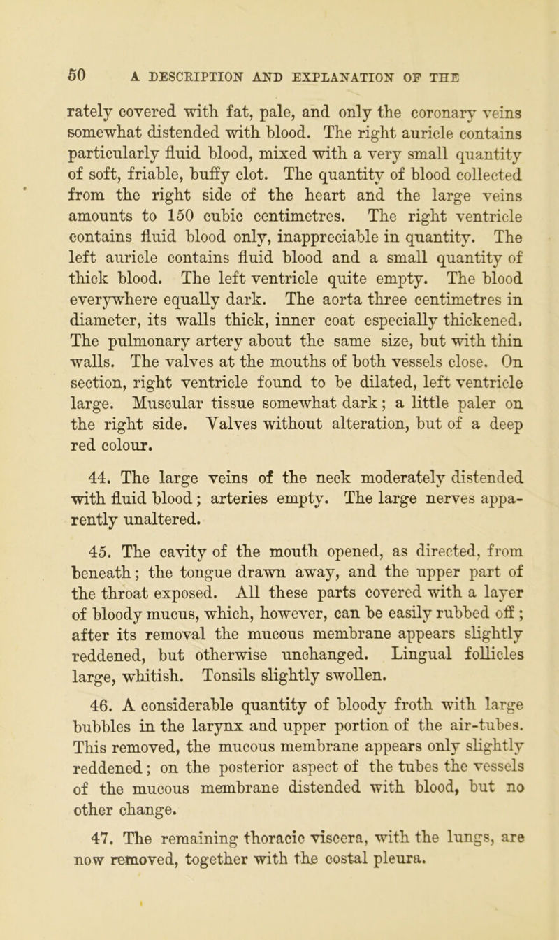 rately covered with fat, pale, and only tlie coronary veins somewhat distended with blood. The right auricle contains particularly fluid hlood, mixed with a very small quantity of soft, friahle, hufly clot. The quantity of hlood collected from the right side of the heart and the large veins amounts to 150 cuhic centimetres. The right ventricle contains fluid hlood only, inappreciahle in quantity. The left auricle contains fluid hlood and a small quantity of thick hlood. The left ventricle quite empty. The hlood everywhere equally dark. The aorta three centimetres in diameter, its walls thick, inner coat especially thickened, The pulmonary artery ahout the same size, hut with thin walls. The valves at the mouths of hoth vessels dose. On section, right ventricle found to he dilated, left ventricle large. Muscular tissue somewhat dark; a little paler on the right side. Yalves without alteration, hut of a deep red colour. 44. The large veins of the neck moderately distended with fluid hlood; arteries empty. The large nerves appa- rently unaltered. 45. The cavity of the mouth opened, as directed, from heneath; the tongue drawn away, and the upper part of the throat exposed. All these parts covered with a layer of hloody mucus, which, however, can he easily ruhhed ofl ; after its removal the mucous memhrane appears slightly reddened, hut otherwise unchanged. Lingual foUicles large, whitish. Tonsils slightly swoUen. 46. A considerahle quantity of hloody froth with large huhhles in the larynx and upper portion of the air-tuhes. This removed, the mucous memhrane appears only slightly reddened; on the posterior aspect of the tuhes the vessels of the mucous memhrane distended with hlood, hut no other change. 47. The reraaining thoracic viscera, with the lungs, are now removed, together with the costal pleura. I