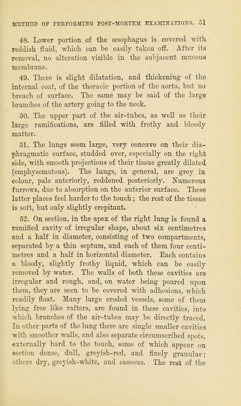 48. Lower portion of the oesophagus is covered with reddish fluid, wliicli can be easily taken off. After its removal, no alteration visible iu tbe siibjacent mucous membrane. 49. Tbere is sligbt dilatation, and thickening of the internal coat, of the thoracic portion of the aorta, but no breach of surface. The same may be said of the large branches of the artery going to the neck. 50. The upper part of the air-tubes, as well as their large ramifications, are filled with frothy and bloody matter. 51. The lungs seem lar^e, very concave on their dia- phragmatic surface, studded over, especially on the right side, with smooth projections of their tissue greatly dilated (eniphysematous). The lungs, in general, are grey in colour, pale anteriorly, reddened posteriorly. Numerous furrows, due to absorption on the anterior surface. These latter places feel harder to the touch; the rest of the tissue is soft, but only slightly crepitant. 52. On section, in the apex of the right lung is found a ramified cavity of irregulär shape, about six centimetres and a half in diameter, consisting of two compartments, separated by a thin septum, and each of them four centi- metres and a half in horizontal diameter. Each contains a bloody, slightly frothy liquid, which can be easily removed by water. The walls of both these cavities are irregulär and rough, and, on water being poured upon them, they are seen to be covered with adhesions, which readily float. Many large eroded vessels, some of them lying free like rafters, are found in these cavities, into which branches of the air-tubes ma}^ be directly traced. In other parts of the lung there are single smaller cavities with smoother walls, and also separate circumscribed spots, externally hard to the touch, some of which appear on section dense, dull, greyish-red, and finely granulär; others dry, greyish-white^ and caseous. The rest of the