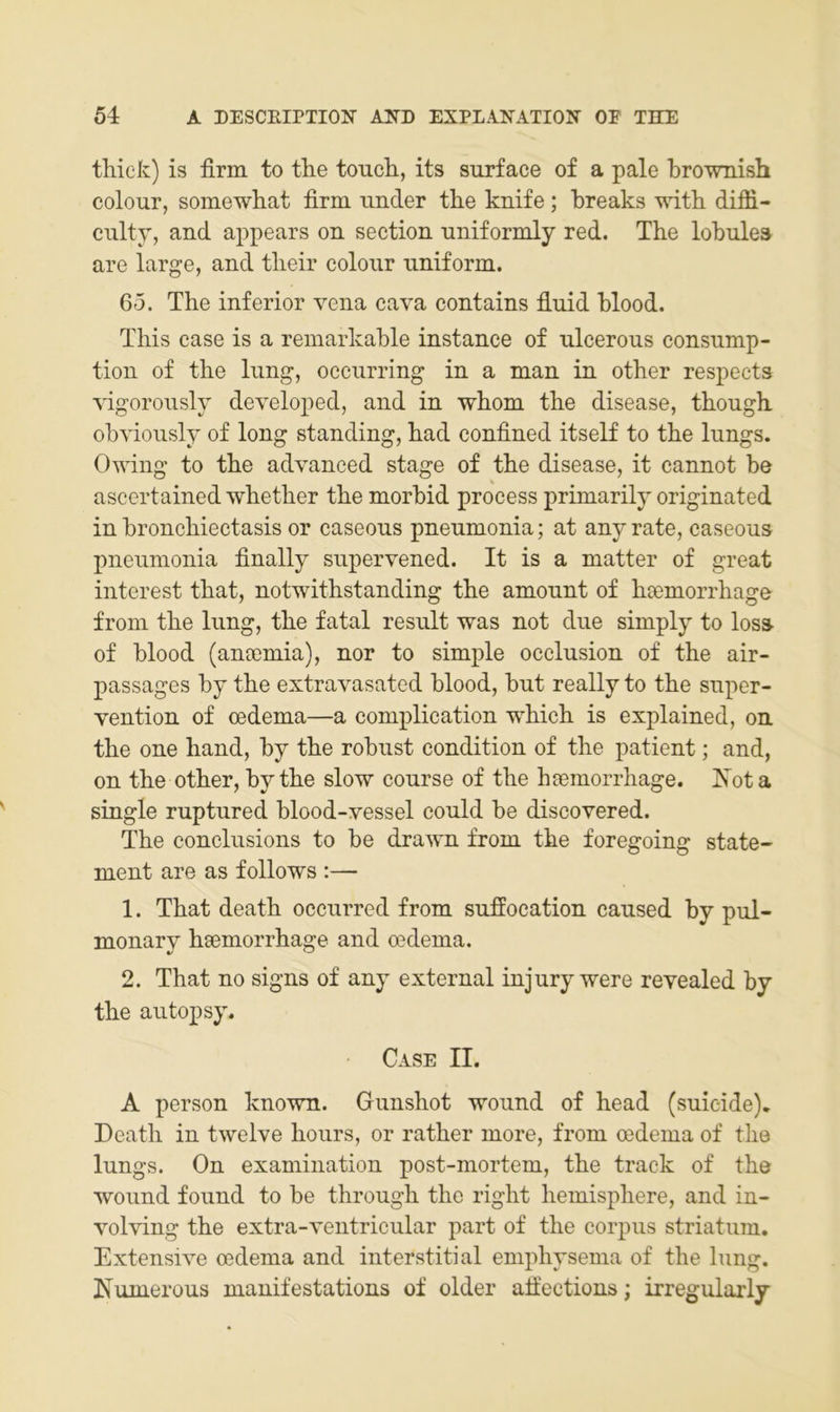 thiek) is firm to the toucli, its surface of a pale brownisb colour, somewliat firm under tlie knife; breaks witb difli- ciilty, and appears on section nniformly red. The lobules are large, and tlieir colonr uniform. 65. The inferior vena cava contains fiuid blood. This case is a remarkable instance of ulcerous consnmp- tion of the limg, occurring in a man in other respects vigoronsly developed, and in whom the disease, though obvioiisly of long standing, had confined itself to the lungs. Owing to the advanced stage of the disease, it cannot be ascertained wbother the morbid process primarily originated in bronchiectasis or caseous pneumonia; at any rate, caseous pneiimonia finally snpervened. It is a matter of great interest that, notwithstanding the amonnt of hoemorrhage from the liing, the fatal result was not diie simply to loss- of blood (anoemia), nor to simple occlusion of the air- passages by the extravasated blood, bnt really to the snper- vention of cedema—a complication which is explained, on. the one hand, by the robust condition of the patient; and, on the other, by the slow course of the hjemorrhage. Xota single ruptured blood-yessel could be discovered. The conclnsions to be drawn from the foregoing State- ment are as follows :— 1. That death occnrred from snffocation caused by pul- monary hsemorrhage and oedema. 2. That no signs of any external injury were revealed by the autopsy. Case II. A person known. Gunshot wound of head (suieide), Death in twelve hours, or rather more, from cedema of the lungs. On examination post-mortem, the track of the wound found to be through the right hemisphere, and in- volving the extra-ventricular part of the corpus striatum. Extensive oedema and interstitial emphysema of the hing. Numerous manifestations of older afiections; irregularly