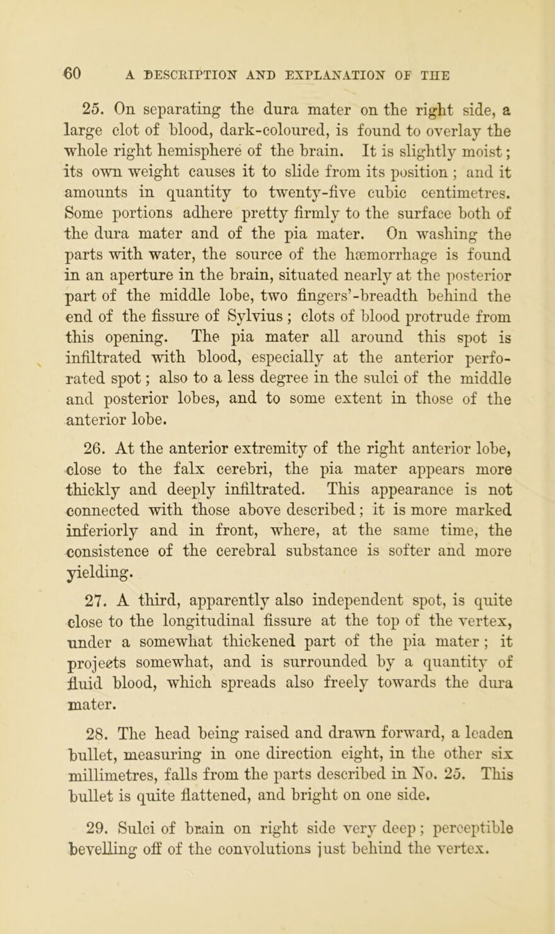 25. On separating the dura mater on the right side, a large clot of hlood, dark-coloiired, is found to overlay the whole right hemisphere of the hrain. It is slightly moist; its own weight causes it to slide from its position ; and it amonnts in qnantity to twenty-five cubic centimetres. Some portions adhere pretty firnily to the snrface hoth of the dura mater and of the pia mater. On washing the parts with water, the source of the hsemorrhage is found in an aperture in the hrain, situated nearly at the posterior part of the middle lohe, two fingers’-breadth behind the end of the fissure of Sylvins ; clots of blood protrude from this operdng. The pia mater all around this spot is infiltrated with blood, especially at the anterior perfo- rated spot; also to a less degree in the sulci of the middle and posterior lob es, and to some extent in those of the anterior lobe. 26. At the anterior extremity of the right anterior lobe, dose to the falx cerebri, the pia mater appears more thickly and deeply infiltrated. This appearance is not connected with those above described; it is more marked inferiorly and in front, where, at the same time, the consistence of the cerebral substance is softer and more yielding. 27. A third, apparently also independent spot, is quite dose to the longitudinal fissure at the top of the vertex, under a somewhat thickened part of the pia mater; it projects somewhat, and is surrounded by a quantity of fluid blood, which spreads also freely towards the dma mater. 28. The head being raised and drawn forward, a Icaden bullet, measuring in one direction eight, in the other six millimetres, falls from the parts described in IS'o. 25. This bullet is quite flattened, and bright on one side. 29. Sulci of brain on right side v^ery deep; perceptible bevelling off of the convolutions just behind the vertex.