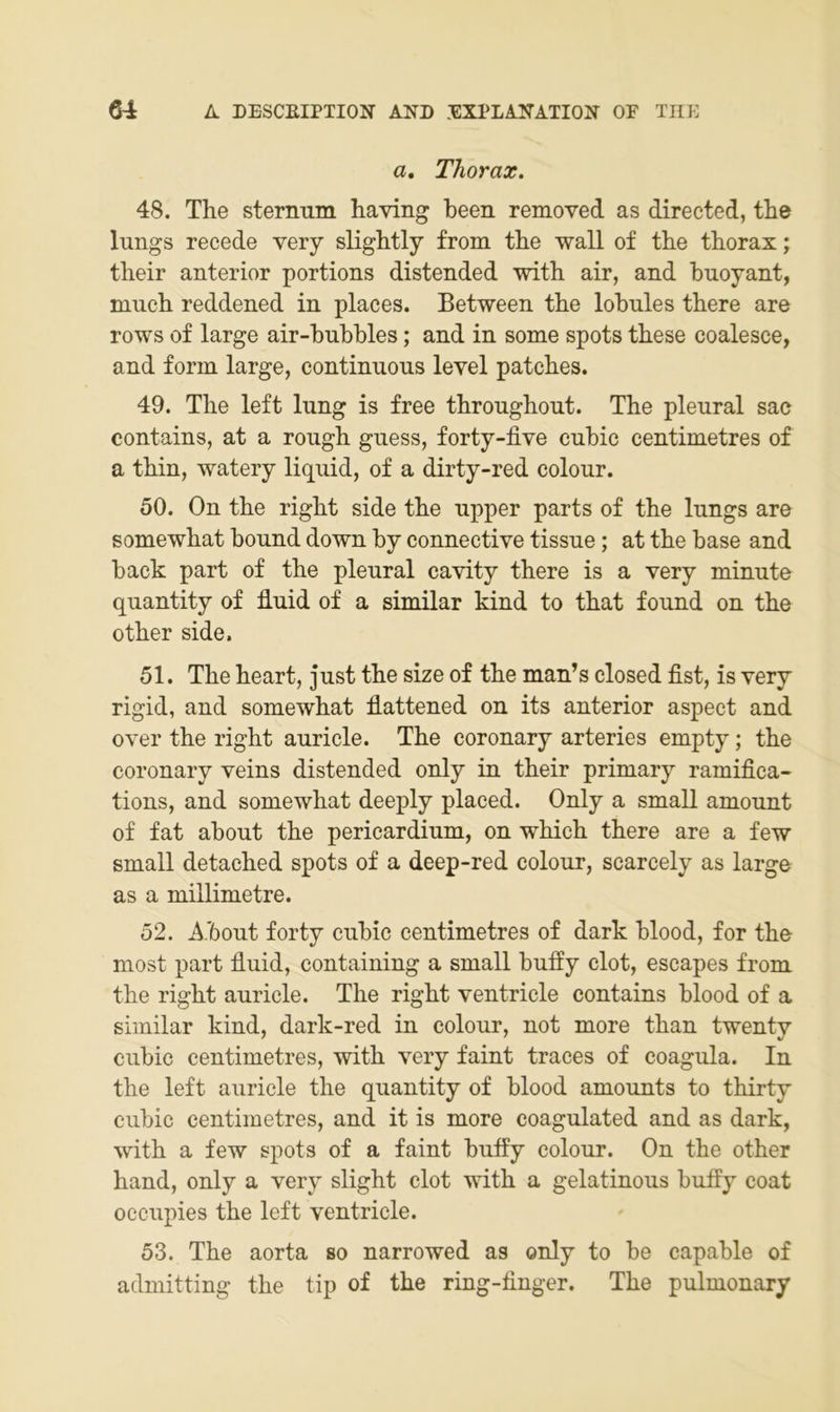 a, Thorax. 48. The stermim having been removed as directed, the lungs recede very slightly from the wall of the thorax; their anterior portions distended with air, and huoyant, much reddened in places. Between the lobnies there are rows of large air-hubhles; and in some spots these coalesce, and form large, continuous level patches. 49. The left lung is free throughout. The pleural sac contains, at a rough guess, forty-five cuhic centimetres of a thin, watery liquid, of a dirty-red colour. 50. On the right side the upper parts of the lungs are somewhat hound down by connective tissue; at the base and back part of the pleural cavity there is a very minute quantity of duid of a similar kind to that found on the other side. 51. The heart, just the size of the man’s closed fist, is very rigid, and somewhat flattened on its anterior aspect and over the right auricle. The coronary arteries empty; the coronary veins distended only in their primary ramifica- tions, and somewhat deeply placed. Only a small amount of fat about the pericardium, on which there are a few small detached spots of a deep-red colour, scarcely as large as a millimetre. 52. A.bout forty cubic centimetres of dark blood, for the most part fluid, containing a small buffy clot, escapes from the right auricle. The right ventricle contains blood of a similar kind, dark-red in colour, not more than twenty cubic centimetres, with very faint traces of coagula. In the left auricle the quantity of blood amounts to thirty cubic centimetres, and it is more coagulated and as dark, with a few spots of a faint buffy colour. On the other hand, only a very slight clot with a gelatinous buffy coat occupies the left ventricle. 53. The aorta so narrowed as only to be capable of admitting the tip of the ring-finger. The pulmonary