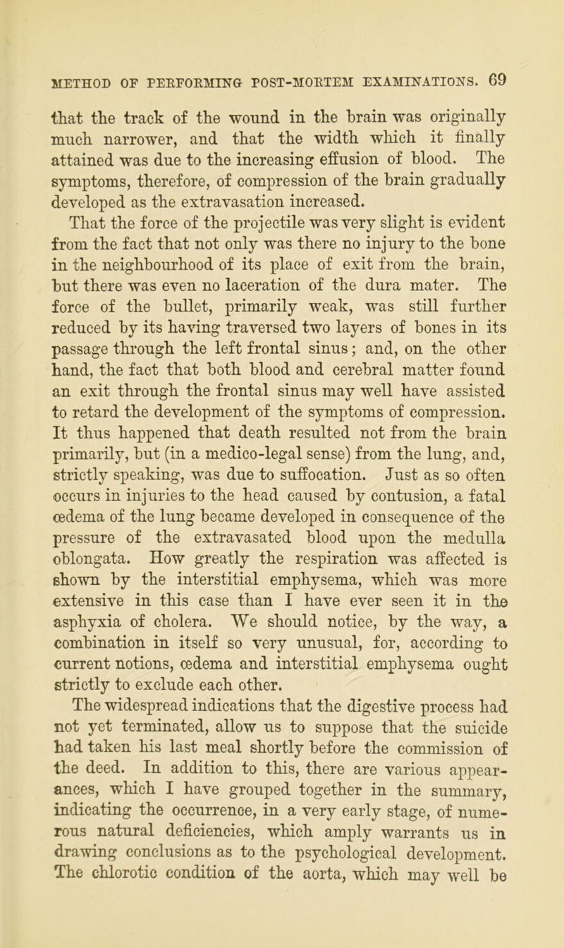 that the track of the wound in the brain was originally miich narrower, and that the width which it finally attained was dne to the increasing effusion of hlood. The Symptoms, therefore, of compression of the brain gradually developed as the extravasation increased. That the force of the projectile was very slight is evident from the fact that not only was there no injury to the bone in the neighbonrhood of its place of exit from the brain, bnt there was even no laceration of the dura mater. The force of the bullet, primarily weak, was still further reduced by its having traversed two layers of bones in its passage through the left frontal sinus; and, on the other hand, the fact that both blood and cerebral matter found an exit through the frontal sinus may well have assisted to retard the development of the Symptoms of compression. It thus happened that death resulted not from the brain primarily, but (in a medico-legal sense) from the lung, and, strictly speaking, was due to sulfocation. Just as so often occurs in injuries to the head caused by contusion, a fatal cedema of the lung became developed in consequence of the pressure of the extravasated blood upon the medulla oblongata. How greatly the respiration was afPected is shown by the interstitial emphysema, which was more extensive in this case than I have ever seen it in the asphyxia of cholera. We should notice, by the way, a combination in itself so very unusual, for, according to current notions, cedema and interstitial emphysema ought strictly to exclude each other. The widespread indications that the digestive process had not yet terminated, allow us to suppose that the suicide had taken his last meal shortly before the commission of the deed. In addition to this, there are various appear- ances, which I have grouped together in the summary, indicating the occurrence, in a very early stage, of nume- rous natural deficiencies, which amply warrants us in drawing conclusions as to the psychological development. The chlorotic condition of the aorta, which may well be