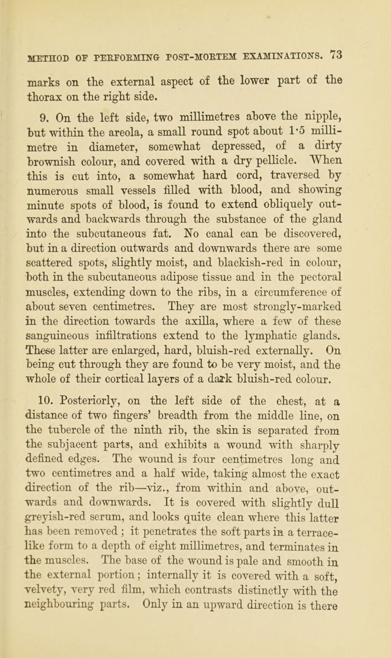 marks on the external aspect of tlie lower part of the tkorax on the right side. 9. On the left side, two millimetres ahove the nipple, hut within the areola, a small ronnd spot ahout 1'5 milli- metre in diameter, somewhat depressed, of a dirty brownish colour, and covered with a dry pellicle. When this is ent into, a somewhat hard cord, traversed by nnmerons small vessels filled with blood, and showing minute spots of blood, is fonnd to extend obliqnely out- wards and backwards through the substance of the gland into the subcutaneous fat. No canal can be discovered, bnt in a direction outwards and downwards there are some scattered spots, slightly moist, and blackish-red in colour, both in the subcutaneous adipöse tissue and in the pectoral muscles, extending down to the ribs, in a circumference of about seven centimetres. They are most strongly-marked in the direction towards the axilla, where a few of these sanguineous infiltrations extend to the lymphatic glands. These latter are enlarged, hard, bluish-red externally. On being cut through they are found to be very moist, and the whole of their cortical layers of a daa?k bluish-red colour. 10. Posteriorly, on the left side of the ehest, at a distance of two fingers’ breadth from the middle line, on the tubercle of the ninth rib, the skin is separated from the subjacent parts, and exhibits a wound with sharply defined edges. The wound is four centimetres long and two centimetres and a half wide, taking almost the exact direction of the rib—viz., from within and above, out- wards and downwards. It is covered with slightly duU greyish-red serum, and looks quite clean where this latter has been removed ; it penetrates the soft parts in a terrace- like form to a depth of eight millimetres, and terminates in the muscles. The base of the wound is pale and smooth in the external portion; internally it is covered with a soft, velvety, very red film, which contrasts distinctly with the neighbouring parts. Only in an upward direction is there