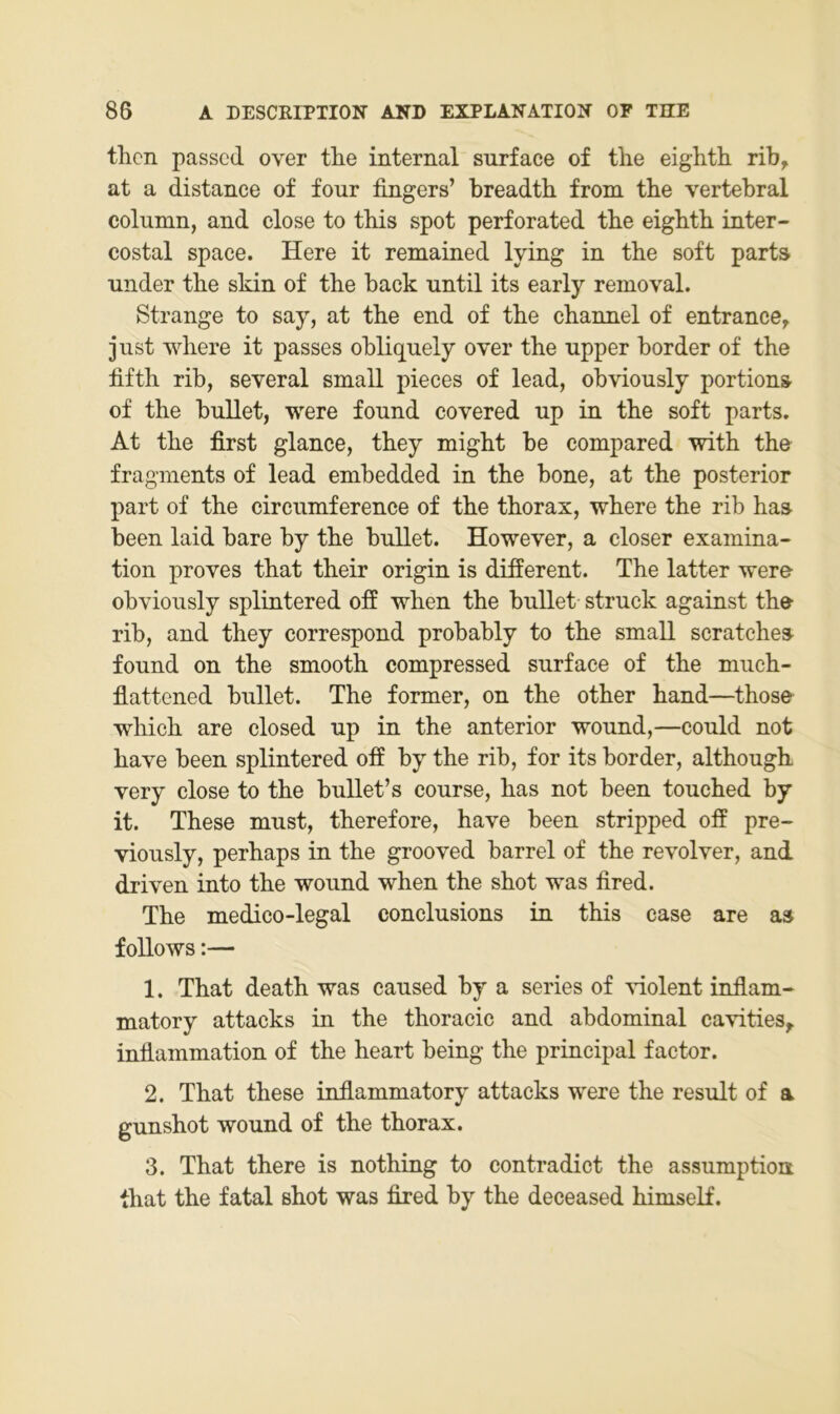tlicn passed over tlie internal snrface of tlie eiglith rib, at a distance of four fingers’ breadth from tbe vertebral colnmn, and close to this spot perforated tbe eigbtb inter- costal space. Here it remained lying in tbe soft parts linder tbe skin of tbe back until its early removal. Strange to say, at tbe end of tbe cbannel of entrance^ just wbere it passes obliquely over tbe upper border of tbe fiftb rib, several small pieces of lead, obviously portion» of tbe bullet, were found covered up in tbe soft parts. At tbe first glance, tbey might be compared witb tbe fragments of lead embedded in tbe bone, at tbe posterior part of tbe circumference of tbe tborax, wbere tbe rib bas been laid bare by tbe bullet. However, a closer examina- tion proves tbat tbeir origin is different. Tbe latter were obviously splintered ofi wben tbe bullet struck against tbe rib, and tbey correspond probably to tbe small scratcbes found on tbe smootb compressed surface of tbe mucb- fiattened bullet. Tbe former, on tbe otber band—tbose wbicb are closed up in tbe anterior wound,—could not bave been splintered off by tbe rib, for its border, altbougb very close to tbe bullet’s course, bas not been toucbed by it. Tbese must, tberefore, bave been stripped off pre~ viously, perbaps in tbe grooved barrel of tbe revolver, and driven into tbe wound wben tbe sbot was fired. Tbe medico-legal conclusions in tbis case are as f ollows:— 1. Tbat deatb was caused by a series of idolent inflam« matory attacks in tbe tboracic and abdominal cavities,. infiammation of tbe beart being tbe principal factor. 2. Tbat tbese inflammatory attacks were tbe result of a gunsbot wound of tbe tborax. 3. Tbat tbere is notbing to contradict tbe assumptioa tbat tbe fatal sbot was fired by tbe deceased bimself.