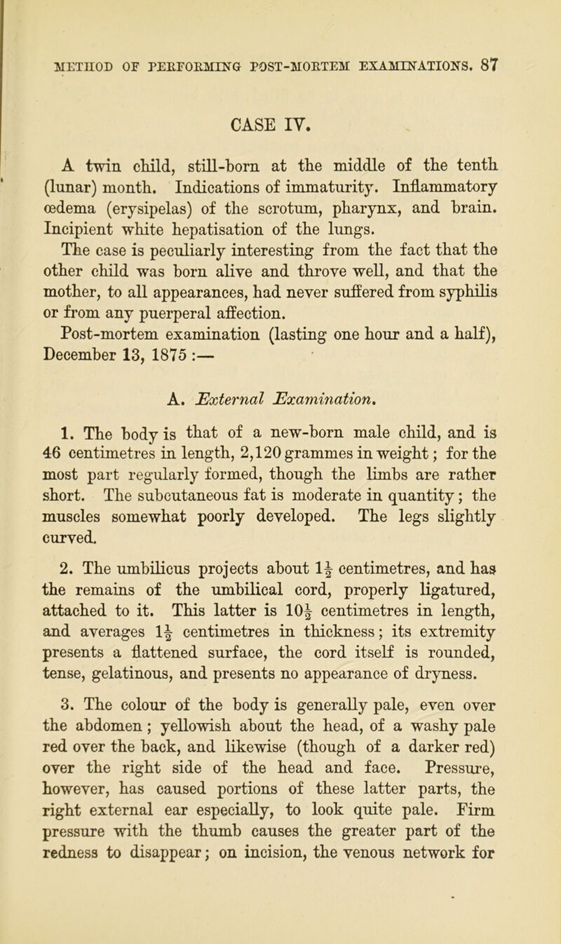 CASE IV. A twin cHld, stiU-born at tbe middle of the tentb (lunar) month. Indications of immaturity. Indammatory oedema (erysipelas) of tbe scrotum, pbarynx, and brain, Incipient white hepatisation of the lungs. The case is peculiarly interesting from the fact that the other child was born alive and throve well, and that the mother, to all appearances, had never suffered from sypMlis or from any puerperal affection. Post-mortem examination (lasting one hour and a half), December 13, 1875 :— A. External Examination, 1. The body is that of a new-born male child, and is 46 centimetres in length, 2,120 grammes in weight; for the most part regularly formed, though the limbs are rather short. The subcutaneous fat is moderate in quantity; the muscles somewhat poorly developed. The legs slightly curved. 2. The umbilicus projeets about 1| centimetres, and has the remains of the umbilical cord, properly ligatured, attached to it. This latter is 10| centimetres in length, and averages 1^ centimetres in thickness; its extremity presents a flattened surface, the cord itself is rounded, tense, gelatinous, and presents no appearance of dryness. 3. The colour of the body is generally pale, even over the abdomen; yellowish about the head, of a washy pale red over the back, and likewise (though of a darker red) over the right side of the head and face. Pressure, however, has caused portions of these latter parts, the right external ear especiaUy, to look quite pale. Firm pressure with the thumb causes the greater part of the redness to disappear; on incision, the venous network for